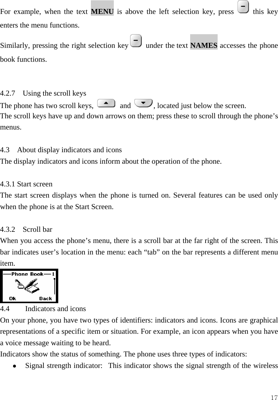  17For example, when the text MENU is above the left selection key, press   this key enters the menu functions.   Similarly, pressing the right selection key   under the text NAMES accesses the phone book functions.     4.2.7  Using the scroll keys  The phone has two scroll keys,   and  , located just below the screen.   The scroll keys have up and down arrows on them; press these to scroll through the phone&rsquo;s menus.   4.3  About display indicators and icons  The display indicators and icons inform about the operation of the phone.    4.3.1 Start screen    The start screen displays when the phone is turned on. Several features can be used only when the phone is at the Start Screen.    4.3.2    Scroll bar   When you access the phone&rsquo;s menu, there is a scroll bar at the far right of the screen. This bar indicates user&rsquo;s location in the menu: each &ldquo;tab&rdquo; on the bar represents a different menu item.   4.4 Indicators and icons  On your phone, you have two types of identifiers: indicators and icons. Icons are graphical representations of a specific item or situation. For example, an icon appears when you have a voice message waiting to be heard.   Indicators show the status of something. The phone uses three types of indicators:   z Signal strength indicator:   This indicator shows the signal strength of the wireless 