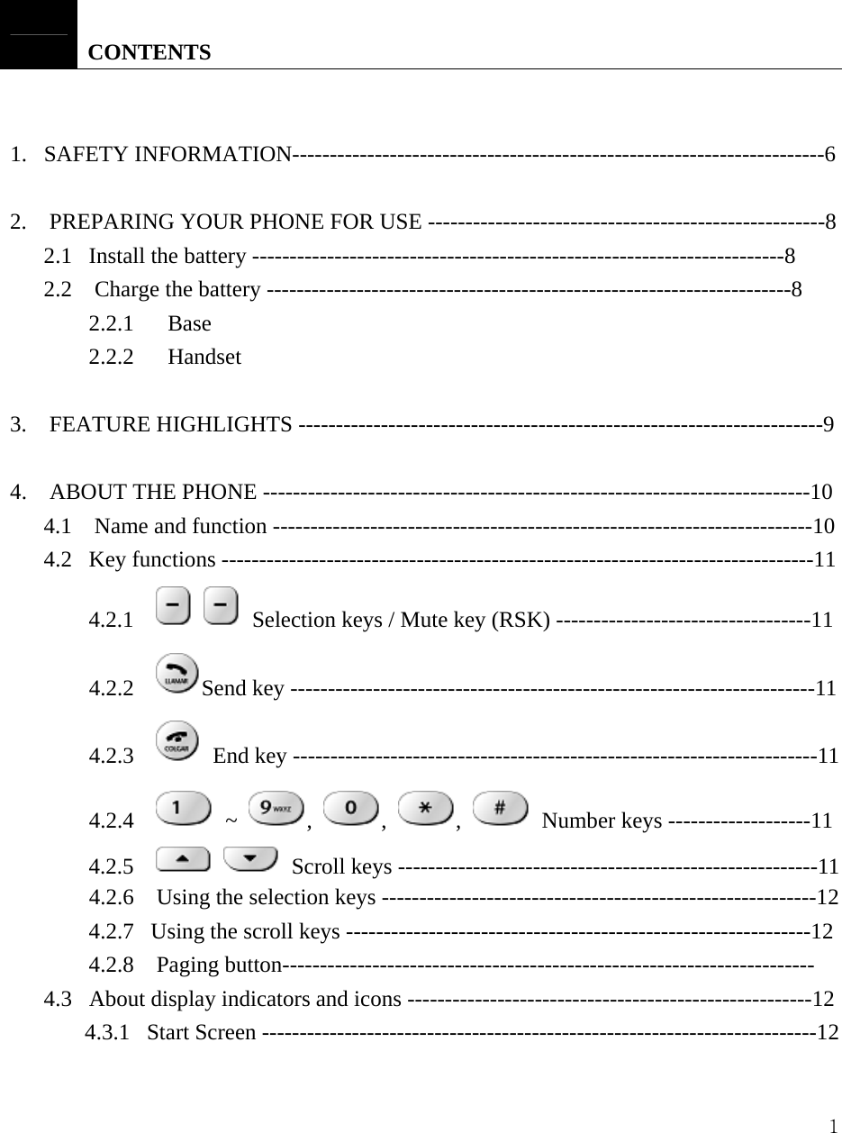  1    CONTENTS   1.   SAFETY INFORMATION-----------------------------------------------------------------------6   2.    PREPARING YOUR PHONE FOR USE -----------------------------------------------------8   2.1   Install the battery -----------------------------------------------------------------------8 2.2    Charge the battery ----------------------------------------------------------------------8     2.2.1   Base     2.2.2   Handset  3.  FEATURE HIGHLIGHTS ----------------------------------------------------------------------9  4.    ABOUT THE PHONE -------------------------------------------------------------------------10 4.1  Name and function ------------------------------------------------------------------------10 4.2   Key functions -------------------------------------------------------------------------------11 4.2.1      Selection keys / Mute key (RSK) ----------------------------------11 4.2.2    Send key ----------------------------------------------------------------------11 4.2.3      End key ----------------------------------------------------------------------11 4.2.4     ~  ,  ,  ,    Number keys -------------------11 4.2.5       Scroll keys --------------------------------------------------------11 4.2.6    Using the selection keys ----------------------------------------------------------12 4.2.7   Using the scroll keys --------------------------------------------------------------12 4.2.8  Paging button----------------------------------------------------------------------- 4.3   About display indicators and icons ------------------------------------------------------12 4.3.1   Start Screen --------------------------------------------------------------------------12 