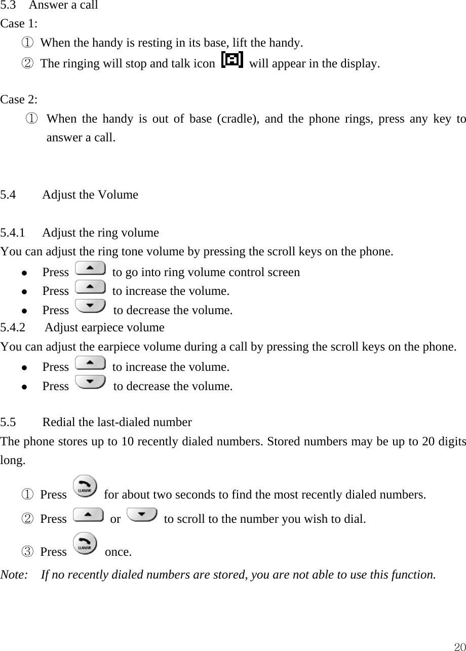  20 5.3  Answer a call  Case 1:   ① When the handy is resting in its base, lift the handy.     ② The ringing will stop and talk icon    will appear in the display.    Case 2: ①  When the handy is out of base (cradle), and the phone rings, press any key to answer a call.       5.4 Adjust the Volume  5.4.1 Adjust the ring volume You can adjust the ring tone volume by pressing the scroll keys on the phone.   z Press   to go into ring volume control screen z Press   to increase the volume.   z Press    to decrease the volume.   5.4.2   Adjust earpiece volume You can adjust the earpiece volume during a call by pressing the scroll keys on the phone.   z Press   to increase the volume.   z Press    to decrease the volume.    5.5  Redial the last-dialed number   The phone stores up to 10 recently dialed numbers. Stored numbers may be up to 20 digits long.  ① Press   for about two seconds to find the most recently dialed numbers.   ② Press   or   to scroll to the number you wish to dial.   ③ Press   once.  Note:    If no recently dialed numbers are stored, you are not able to use this function.    