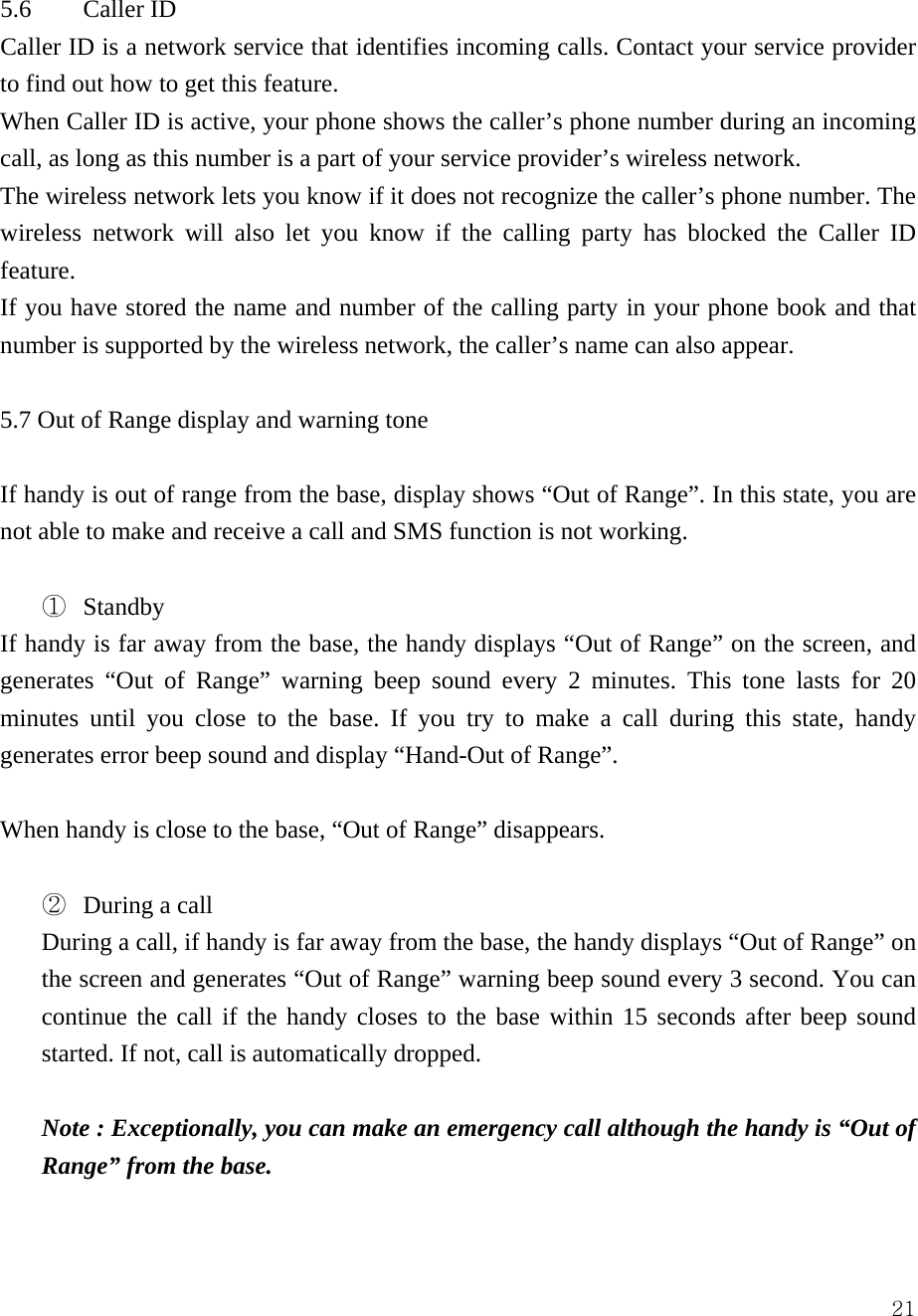  215.6 Caller ID  Caller ID is a network service that identifies incoming calls. Contact your service provider to find out how to get this feature.   When Caller ID is active, your phone shows the caller&rsquo;s phone number during an incoming call, as long as this number is a part of your service provider&rsquo;s wireless network.   The wireless network lets you know if it does not recognize the caller&rsquo;s phone number. The wireless network will also let you know if the calling party has blocked the Caller ID feature.  If you have stored the name and number of the calling party in your phone book and that number is supported by the wireless network, the caller&rsquo;s name can also appear.    5.7 Out of Range display and warning tone  If handy is out of range from the base, display shows &ldquo;Out of Range&rdquo;. In this state, you are not able to make and receive a call and SMS function is not working.    ①  Standby If handy is far away from the base, the handy displays &ldquo;Out of Range&rdquo; on the screen, and generates &ldquo;Out of Range&rdquo; warning beep sound every 2 minutes. This tone lasts for 20 minutes until you close to the base. If you try to make a call during this state, handy generates error beep sound and display &ldquo;Hand-Out of Range&rdquo;.  When handy is close to the base, &ldquo;Out of Range&rdquo; disappears.  ②  During a call During a call, if handy is far away from the base, the handy displays &ldquo;Out of Range&rdquo; on the screen and generates &ldquo;Out of Range&rdquo; warning beep sound every 3 second. You can continue the call if the handy closes to the base within 15 seconds after beep sound started. If not, call is automatically dropped.  Note : Exceptionally, you can make an emergency call although the handy is &ldquo;Out of Range&rdquo; from the base.    