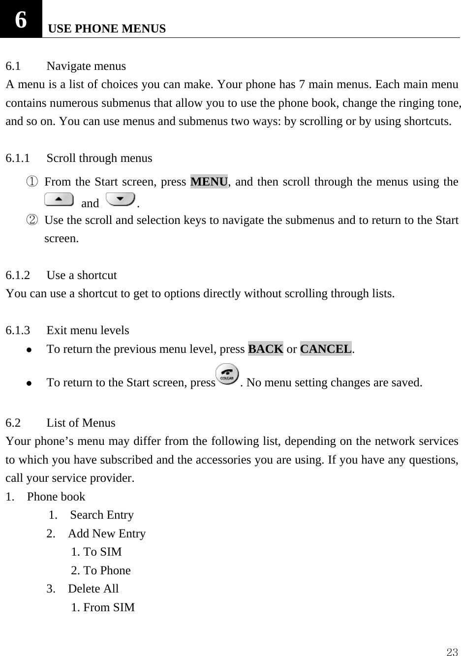  236   USE PHONE MENUS   6.1 Navigate menus  A menu is a list of choices you can make. Your phone has 7 main menus. Each main menu contains numerous submenus that allow you to use the phone book, change the ringing tone, and so on. You can use menus and submenus two ways: by scrolling or by using shortcuts.    6.1.1 Scroll through menus  ① From the Start screen, press MENU, and then scroll through the menus using the  and .   ② Use the scroll and selection keys to navigate the submenus and to return to the Start screen.   6.1.2  Use a shortcut   You can use a shortcut to get to options directly without scrolling through lists.    6.1.3  Exit menu levels   z To return the previous menu level, press BACK or CANCEL.  z To return to the Start screen, press . No menu setting changes are saved.    6.2  List of Menus   Your phone&rsquo;s menu may differ from the following list, depending on the network services to which you have subscribed and the accessories you are using. If you have any questions, call your service provider.   1.  Phone book         1.  Search Entry 2.  Add New Entry     1. To SIM     2. To Phone 3.  Delete All     1. From SIM 