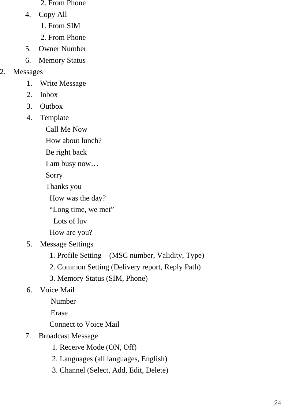  24    2. From Phone 4.  Copy All     1. From SIM     2. From Phone  5.  Owner Number 6.  Memory Status  2.  Messages  1.  Write Message  2.  Inbox  3.  Outbox  4.  Template          Call Me Now          How about lunch?          Be right back          I am busy now&hellip;          Sorry          Thanks you           How was the day?           &ldquo;Long time, we met&rdquo;            Lots of luv           How are you?     5.  Message Settings            1. Profile Setting  (MSC number, Validity, Type)           2. Common Setting (Delivery report, Reply Path)           3. Memory Status (SIM, Phone) 6.  Voice Mail  Number Erase              Connect to Voice Mail 7. Broadcast Message          1. Receive Mode (ON, Off)        2. Languages (all languages, English)        3. Channel (Select, Add, Edit, Delete) 