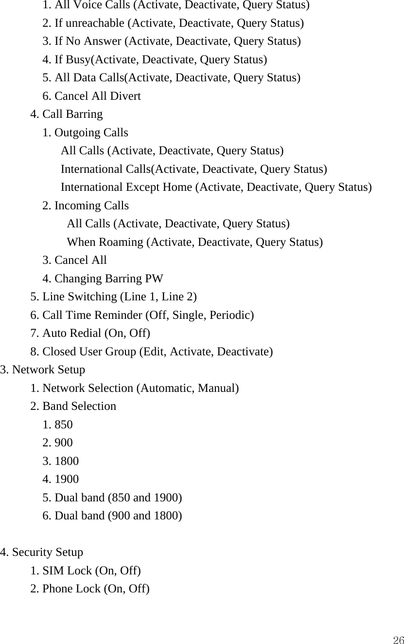  26              1. All Voice Calls (Activate, Deactivate, Query Status)               2. If unreachable (Activate, Deactivate, Query Status)               3. If No Answer (Activate, Deactivate, Query Status)               4. If Busy(Activate, Deactivate, Query Status)               5. All Data Calls(Activate, Deactivate, Query Status)               6. Cancel All Divert             4. Call Barring               1. Outgoing Calls  All Calls (Activate, Deactivate, Query Status) International Calls(Activate, Deactivate, Query Status) International Except Home (Activate, Deactivate, Query Status)               2. Incoming Calls  All Calls (Activate, Deactivate, Query Status) When Roaming (Activate, Deactivate, Query Status)               3. Cancel All                4. Changing Barring PW             5. Line Switching (Line 1, Line 2)             6. Call Time Reminder (Off, Single, Periodic) 7. Auto Redial (On, Off)             8. Closed User Group (Edit, Activate, Deactivate) 3. Network Setup                 1. Network Selection (Automatic, Manual)             2. Band Selection  1. 850 2. 900 3. 1800 4. 1900 5. Dual band (850 and 1900) 6. Dual band (900 and 1800)                      4. Security Setup             1. SIM Lock (On, Off)             2. Phone Lock (On, Off) 