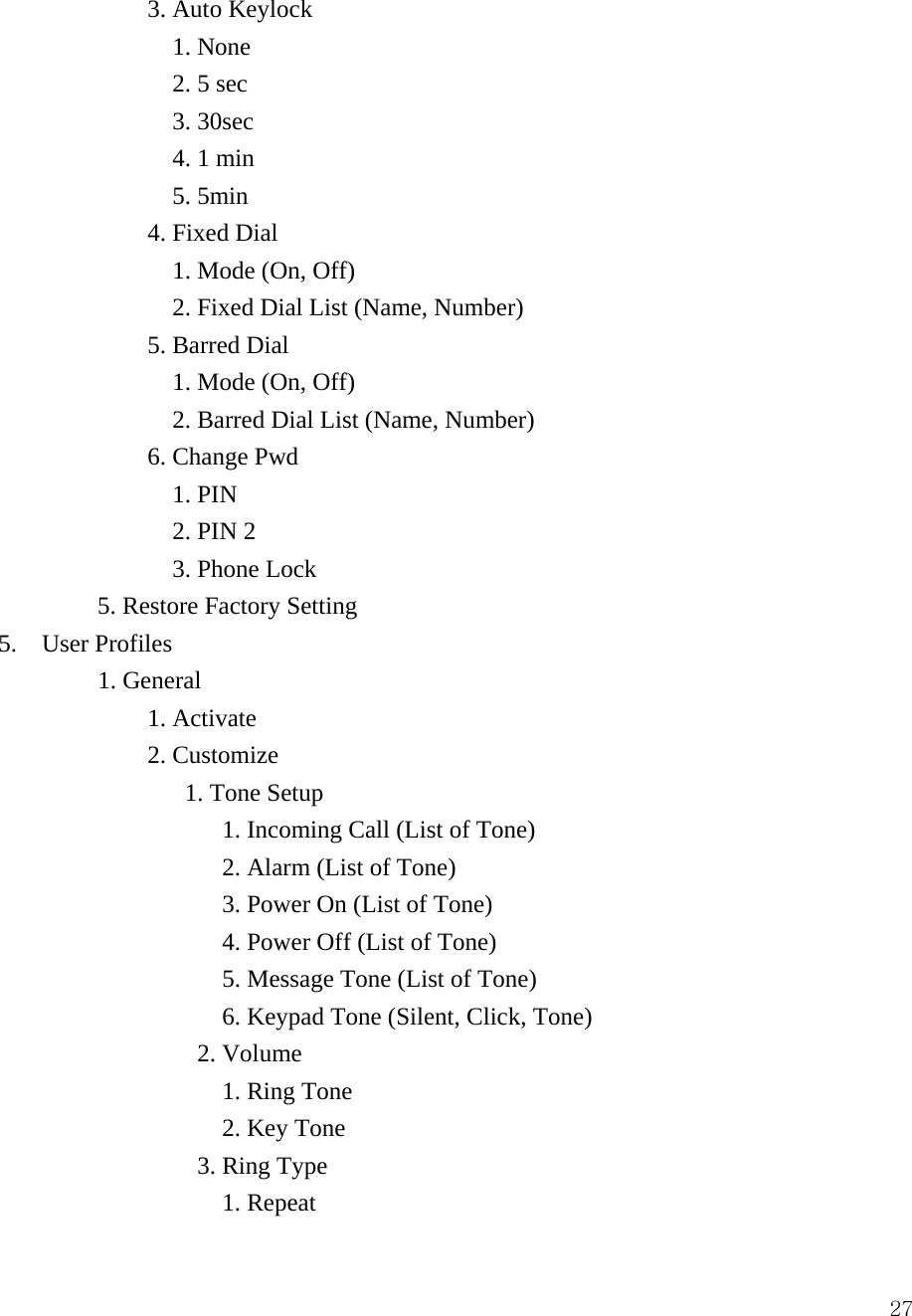  27            3. Auto Keylock                1. None               2. 5 sec               3. 30sec                4. 1 min               5. 5min             4. Fixed Dial                1. Mode (On, Off)               2. Fixed Dial List (Name, Number)             5. Barred Dial                1. Mode (On, Off)               2. Barred Dial List (Name, Number)             6. Change Pwd               1. PIN               2. PIN 2               3. Phone Lock         5. Restore Factory Setting  5.  User Profiles         1. General  1. Activate               2. Customize                1. Tone Setup                    1. Incoming Call (List of Tone)                   2. Alarm (List of Tone)                    3. Power On (List of Tone)                   4. Power Off (List of Tone)                   5. Message Tone (List of Tone)                   6. Keypad Tone (Silent, Click, Tone)                 2. Volume                    1. Ring Tone                   2. Key Tone                 3. Ring Type                   1. Repeat 