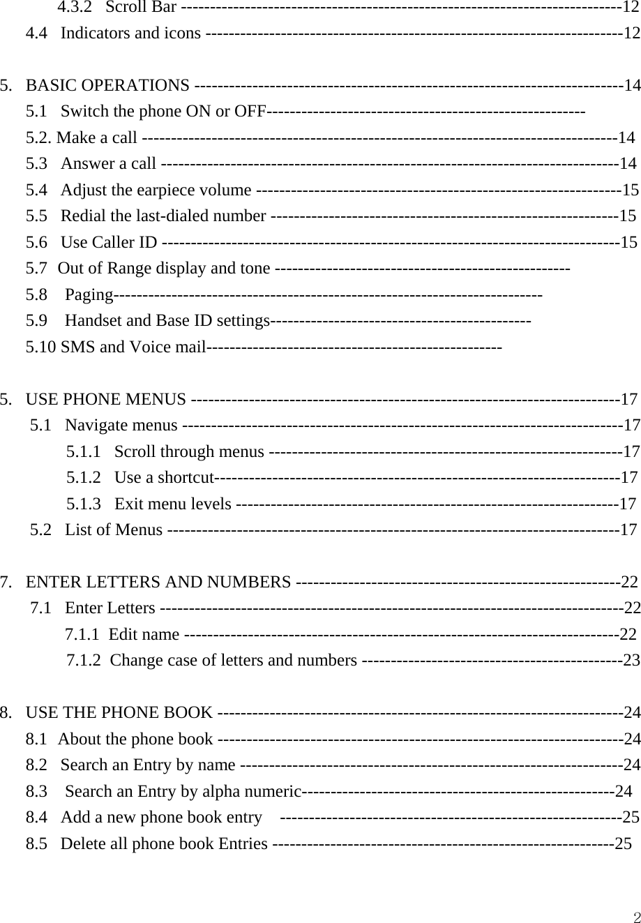  24.3.2   Scroll Bar ----------------------------------------------------------------------------12 4.4   Indicators and icons ------------------------------------------------------------------------12  5.   BASIC OPERATIONS --------------------------------------------------------------------------14 5.1   Switch the phone ON or OFF------------------------------------------------------- 5.2. Make a call ----------------------------------------------------------------------------------14 5.3   Answer a call -------------------------------------------------------------------------------14 5.4   Adjust the earpiece volume ---------------------------------------------------------------15 5.5   Redial the last-dialed number ------------------------------------------------------------15 5.6   Use Caller ID -------------------------------------------------------------------------------15 5.7  Out of Range display and tone --------------------------------------------------- 5.8  Paging-------------------------------------------------------------------------- 5.9    Handset and Base ID settings--------------------------------------------- 5.10 SMS and Voice mail---------------------------------------------------  5.   USE PHONE MENUS --------------------------------------------------------------------------17        5.1   Navigate menus ----------------------------------------------------------------------------17 5.1.1   Scroll through menus -------------------------------------------------------------17        5.1.2   Use a shortcut----------------------------------------------------------------------17        5.1.3   Exit menu levels ------------------------------------------------------------------17        5.2   List of Menus ------------------------------------------------------------------------------17  7.   ENTER LETTERS AND NUMBERS --------------------------------------------------------22 7.1   Enter Letters --------------------------------------------------------------------------------22     7.1.1  Edit name ---------------------------------------------------------------------------22        7.1.2  Change case of letters and numbers ---------------------------------------------23       8.   USE THE PHONE BOOK ----------------------------------------------------------------------24 8.1  About the phone book ----------------------------------------------------------------------24 8.2   Search an Entry by name ------------------------------------------------------------------24 8.3    Search an Entry by alpha numeric------------------------------------------------------24 8.4   Add a new phone book entry    -----------------------------------------------------------25 8.5   Delete all phone book Entries -----------------------------------------------------------25 