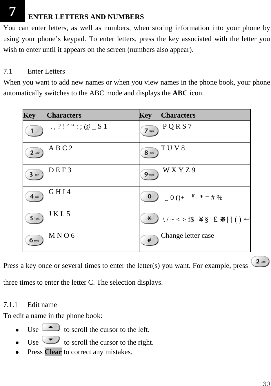  307   ENTER LETTERS AND NUMBERS   You can enter letters, as well as numbers, when storing information into your phone by using your phone&rsquo;s keypad. To enter letters, press the key associated with the letter you wish to enter until it appears on the screen (numbers also appear).    7.1 Enter Letters  When you want to add new names or when you view names in the phone book, your phone automatically switches to the ABC mode and displays the ABC icon.   Key    Characters Key Characters  . , ? ! &rsquo; &ldquo; : ; @ _ S 1   P Q R S 7   A B C 2    T U V 8     D E F 3     W X Y Z 9   G H I 4    9 0 ()+  『- * = # %     J K L 5     \ / ~ < > f$  ￥&sect;  ￡※[ ] ( )    M N O 6    Change letter case Press a key once or several times to enter the letter(s) you want. For example, press three times to enter the letter C. The selection displays.    7.1.1 Edit name  To edit a name in the phone book:   z Use   to scroll the cursor to the left.   z Use   to scroll the cursor to the right.   z Press Clear to correct any mistakes.   