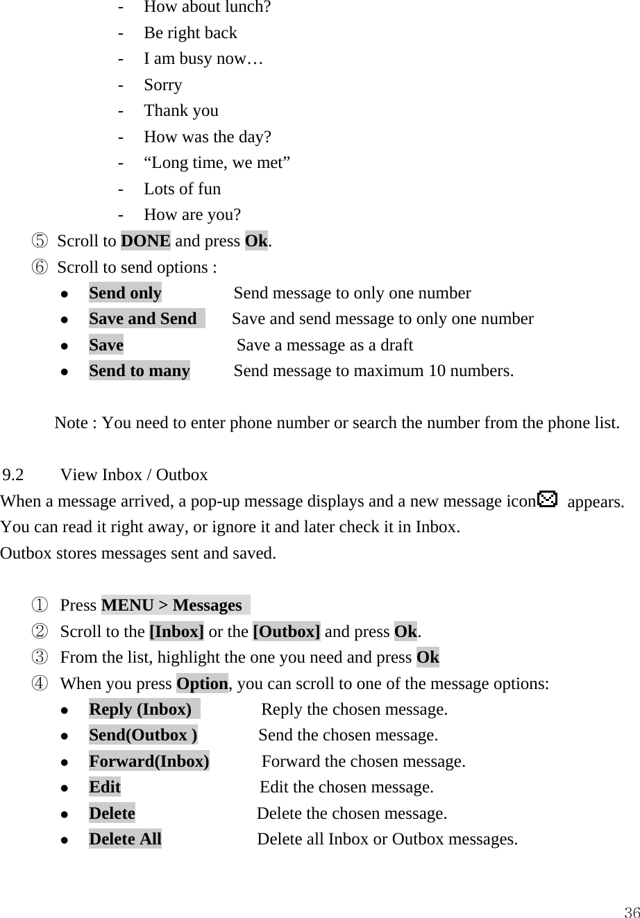  36- How about lunch? - Be right back - I am busy now&hellip; - Sorry - Thank you - How was the day? - &ldquo;Long time, we met&rdquo; - Lots of fun - How are you? ⑤ Scroll to DONE and press Ok. ⑥ Scroll to send options :     z Send only    Send message to only one number z Save and Send        Save and send message to only one number z Save             Save a message as a draft z Send to many     Send message to maximum 10 numbers.  Note : You need to enter phone number or search the number from the phone list.    9.2  View Inbox / Outbox   When a message arrived, a pop-up message displays and a new message icon  appears. You can read it right away, or ignore it and later check it in Inbox.     Outbox stores messages sent and saved.  ①  Press MENU > Messages   ②  Scroll to the [Inbox] or the [Outbox] and press Ok.    ③  From the list, highlight the one you need and press Ok ④  When you press Option, you can scroll to one of the message options:   z Reply (Inbox)         Reply the chosen message. z Send(Outbox )       Send the chosen message. z Forward(Inbox)      Forward the chosen message. z Edit                Edit the chosen message. z Delete              Delete the chosen message. z Delete All           Delete all Inbox or Outbox messages. 