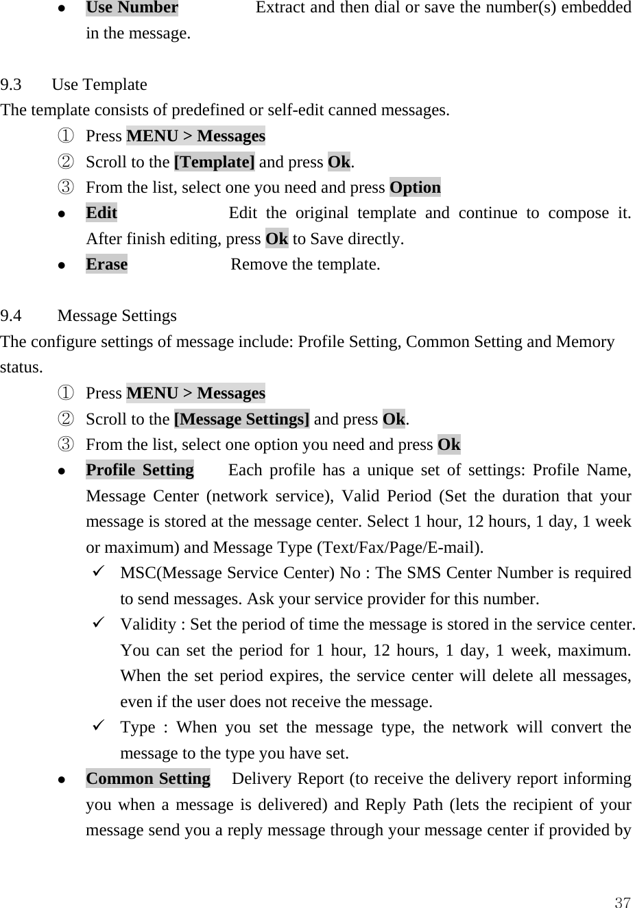 37z Use Number         Extract and then dial or save the number(s) embedded in the message.  9.3    Use Template The template consists of predefined or self-edit canned messages.   ①  Press MENU > Messages  ②  Scroll to the [Template] and press Ok.    ③  From the list, select one you need and press Option z Edit    Edit the original template and continue to compose it. After finish editing, press Ok to Save directly. z Erase            Remove the template.  9.4 Message Settings  The configure settings of message include: Profile Setting, Common Setting and Memory status. ①  Press MENU > Messages  ②  Scroll to the [Message Settings] and press Ok.    ③  From the list, select one option you need and press Ok z Profile Setting    Each profile has a unique set of settings: Profile Name, Message Center (network service), Valid Period (Set the duration that your message is stored at the message center. Select 1 hour, 12 hours, 1 day, 1 week or maximum) and Message Type (Text/Fax/Page/E-mail). 9 MSC(Message Service Center) No : The SMS Center Number is required to send messages. Ask your service provider for this number.   9 Validity : Set the period of time the message is stored in the service center. You can set the period for 1 hour, 12 hours, 1 day, 1 week, maximum. When the set period expires, the service center will delete all messages, even if the user does not receive the message.   9 Type : When you set the message type, the network will convert the message to the type you have set.   z Common Setting   Delivery Report (to receive the delivery report informing you when a message is delivered) and Reply Path (lets the recipient of your message send you a reply message through your message center if provided by 