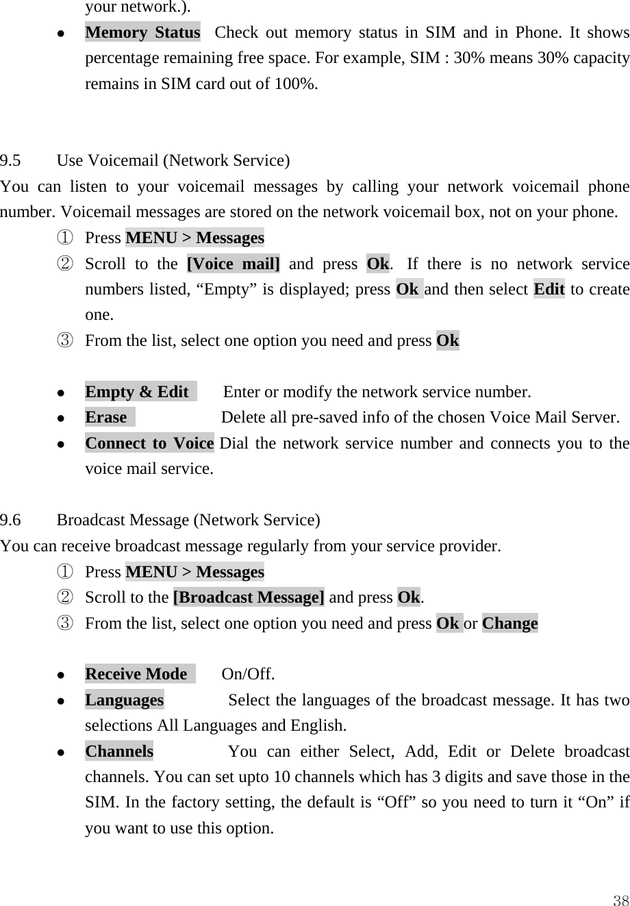  38your network.). z Memory Status  Check out memory status in SIM and in Phone. It shows percentage remaining free space. For example, SIM : 30% means 30% capacity remains in SIM card out of 100%.     9.5  Use Voicemail (Network Service) You can listen to your voicemail messages by calling your network voicemail phone number. Voicemail messages are stored on the network voicemail box, not on your phone.   ①  Press MENU > Messages  ②  Scroll to the [Voice mail] and press Ok.  If there is no network service numbers listed, &ldquo;Empty&rdquo; is displayed; press Ok and then select Edit to create one. ③  From the list, select one option you need and press Ok  z Empty &amp; Edit        Enter or modify the network service number. z Erase              Delete all pre-saved info of the chosen Voice Mail Server. z Connect to Voice Dial the network service number and connects you to the voice mail service.  9.6  Broadcast Message (Network Service) You can receive broadcast message regularly from your service provider. ①  Press MENU > Messages  ②  Scroll to the [Broadcast Message] and press Ok.    ③  From the list, select one option you need and press Ok or Change  z Receive Mode     On/Off. z Languages         Select the languages of the broadcast message. It has two selections All Languages and English. z Channels         You can either Select, Add, Edit or Delete broadcast channels. You can set upto 10 channels which has 3 digits and save those in the SIM. In the factory setting, the default is &ldquo;Off&rdquo; so you need to turn it &ldquo;On&rdquo; if you want to use this option.   