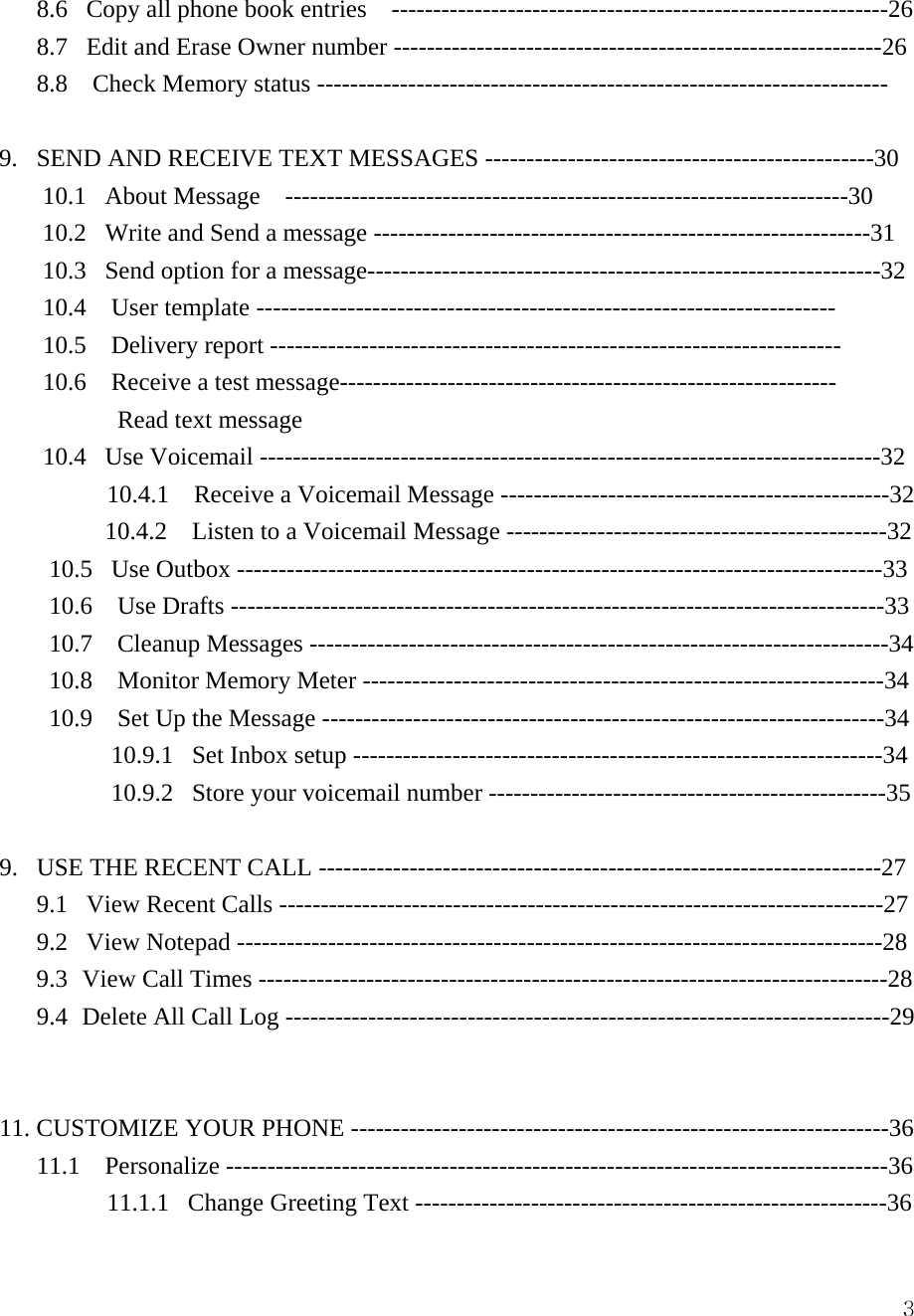  38.6   Copy all phone book entries  ------------------------------------------------------------26 8.7   Edit and Erase Owner number -----------------------------------------------------------26 8.8    Check Memory status ---------------------------------------------------------------------  9.   SEND AND RECEIVE TEXT MESSAGES -----------------------------------------------30 10.1   About Message    --------------------------------------------------------------------30 10.2   Write and Send a message ------------------------------------------------------------31 10.3   Send option for a message--------------------------------------------------------------32 10.4  User template ---------------------------------------------------------------------- 10.5  Delivery report --------------------------------------------------------------------- 10.6    Receive a test message------------------------------------------------------------       Read text message  10.4   Use Voicemail ---------------------------------------------------------------------------32 10.4.1    Receive a Voicemail Message -----------------------------------------------32 10.4.2    Listen to a Voicemail Message ----------------------------------------------32 10.5   Use Outbox ------------------------------------------------------------------------------33 10.6  Use Drafts -------------------------------------------------------------------------------33 10.7  Cleanup Messages ----------------------------------------------------------------------34 10.8  Monitor Memory Meter ---------------------------------------------------------------34 10.9    Set Up the Message --------------------------------------------------------------------34 10.9.1   Set Inbox setup ----------------------------------------------------------------34 10.9.2   Store your voicemail number ------------------------------------------------35  9.   USE THE RECENT CALL --------------------------------------------------------------------27 9.1   View Recent Calls -------------------------------------------------------------------------27 9.2   View Notepad ------------------------------------------------------------------------------28 9.3  View Call Times ----------------------------------------------------------------------------28 9.4  Delete All Call Log -------------------------------------------------------------------------29   11. CUSTOMIZE YOUR PHONE -----------------------------------------------------------------36 11.1  Personalize --------------------------------------------------------------------------------36          11.1.1   Change Greeting Text ---------------------------------------------------------36 