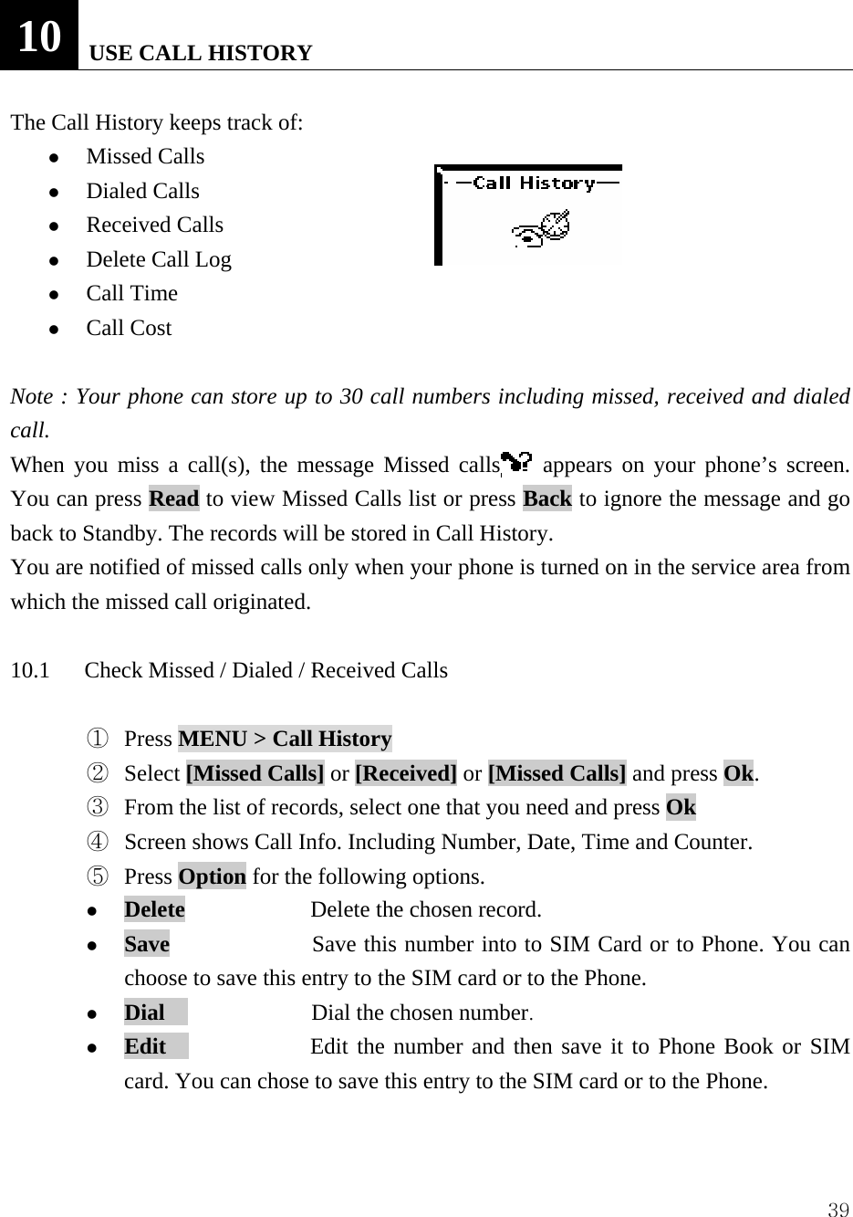  3910   USE CALL HISTORY  The Call History keeps track of:   z Missed Calls   z Dialed Calls   z Received Calls   z Delete Call Log   z Call Time z Call Cost  Note : Your phone can store up to 30 call numbers including missed, received and dialed call.  When you miss a call(s), the message Missed calls  appears on your phone&rsquo;s screen. You can press Read to view Missed Calls list or press Back to ignore the message and go back to Standby. The records will be stored in Call History. You are notified of missed calls only when your phone is turned on in the service area from which the missed call originated.    10.1      Check Missed / Dialed / Received Calls    ①  Press MENU > Call History  ②  Select [Missed Calls] or [Received] or [Missed Calls] and press Ok.    ③  From the list of records, select one that you need and press Ok ④  Screen shows Call Info. Including Number, Date, Time and Counter. ⑤  Press Option for the following options.   z Delete           Delete the chosen record. z Save               Save this number into to SIM Card or to Phone. You can choose to save this entry to the SIM card or to the Phone. z Dial               Dial the chosen number. z Edit               Edit the number and then save it to Phone Book or SIM card. You can chose to save this entry to the SIM card or to the Phone.    