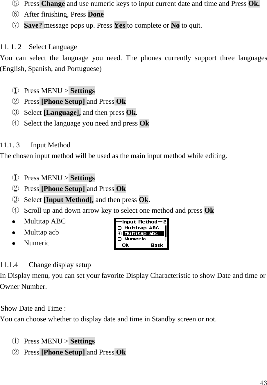  43⑤  Press Change and use numeric keys to input current date and time and Press Ok.  ⑥  After finishing, Press Done ⑦  Save? message pops up. Press Yes to complete or No to quit.  11. 1. 2    Select Language You can select the language you need. The phones currently support three languages (English, Spanish, and Portuguese)  ①  Press MENU > Settings ②  Press [Phone Setup] and Press Ok ③  Select [Language], and then press Ok. ④  Select the language you need and press Ok  11.1. 3   Input Method The chosen input method will be used as the main input method while editing.  ①  Press MENU > Settings ②  Press [Phone Setup] and Press Ok ③  Select [Input Method], and then press Ok.    ④  Scroll up and down arrow key to select one method and press Ok z Multitap ABC z Multtap acb z Numeric   11.1.4   Change display setup In Display menu, you can set your favorite Display Characteristic to show Date and time or Owner Number.  Show Date and Time :   You can choose whether to display date and time in Standby screen or not.  ①  Press MENU > Settings ②  Press [Phone Setup] and Press Ok 
