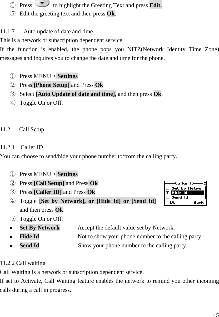  45④  Press    to highlight the Greeting Text and press Edit. ⑤ Edit the greeting text and then press Ok.  11.1.7      Auto update of date and time This is a network or subscription dependent service. If the function is enabled, the phone pops you NITZ(Network Identity Time Zone) messages and inquires you to change the date and time for the phone.  ①  Press MENU > Settings ②  Press [Phone Setup] and Press Ok ③  Select [Auto Update of date and time], and then press Ok. ④  Toggle On or Off.   11.2   Call Setup  11.2.1  Caller ID You can choose to send/hide your phone number to/from the calling party.  ①  Press MENU > Settings ②  Press [Call Setup] and Press Ok ③  Press [Caller ID] and Press Ok ④  Toggle  [Set by Network], or [Hide Id] or [Send Id] and then press Ok. ⑤  Toggle On or Off. z Set By Network      Accept the default value set by Network. z Hide Id             Not to show your phone number to the calling party. z Send Id             Show your phone number to the calling party.  11.2.2 Call waiting Call Waiting is a network or subscription dependent service. If set to Activate, Call Waiting feature enables the network to remind you other incoming calls during a call in progress. 