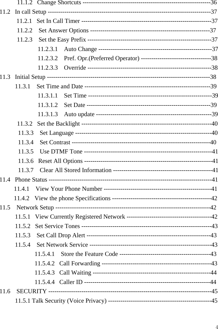  4         11.1.2   Change Shortcuts --------------------------------------------------------------36 11.2   In call Setup -------------------------------------------------------------------------------37           11.2.1  Set In Call Timer ---------------------------------------------------------------37 11.2.2    Set Answer Options ----------------------------------------------------------37 11.2.3    Set the Easy Prefix ------------------------------------------------------------37 11.2.3.1  Auto Change -------------------------------------------------------37 11.2.3.2  Pref. Opr.(Preferred Operator) ----------------------------------38 11.2.3.3  Override ------------------------------------------------------------38 11.3   Initial Setup -------------------------------------------------------------------------------38 11.3.1    Set Time and Date -------------------------------------------------------------39 11.3.1.1  Set Time ------------------------------------------------------------39 11.3.1.2  Set Date ------------------------------------------------------------39 11.3.1.3  Auto update --------------------------------------------------------39          11.3.2   Set the Backlight ---------------------------------------------------------------40 11.3.3  Set Language ------------------------------------------------------------------40 11.3.4  Set Contrast -------------------------------------------------------------------40 11.3.5    Use DTMF Tone --------------------------------------------------------------41 11.3.6   Reset All Options --------------------------------------------------------------41 11.3.7    Clear All Stored Information ------------------------------------------------41 11.4   Phone Status -------------------------------------------------------------------------------41 11.4.1    View Your Phone Number ----------------------------------------------------41 11.4.2   View the phone Specifications ------------------------------------------------42 11.5  Network Setup ---------------------------------------------------------------------------42 11.5.1   View Currently Registered Network -----------------------------------------42 11.5.2   Set Service Tones ---------------------------------------------------------------43 11.5.3    Set Call Drop Alert ------------------------------------------------------------43 11.5.4    Set Network Service -----------------------------------------------------------43 11.5.4.1    Store the Feature Code --------------------------------------------43 11.5.4.2   Call Forwarding -----------------------------------------------------43 11.5.4.3   Call Waiting ---------------------------------------------------------44 11.5.4.4   Caller ID -------------------------------------------------------------44 11.6  SECURITY -------------------------------------------------------------------------------45 11.5.1 Talk Security (Voice Privacy) --------------------------------------------------45 