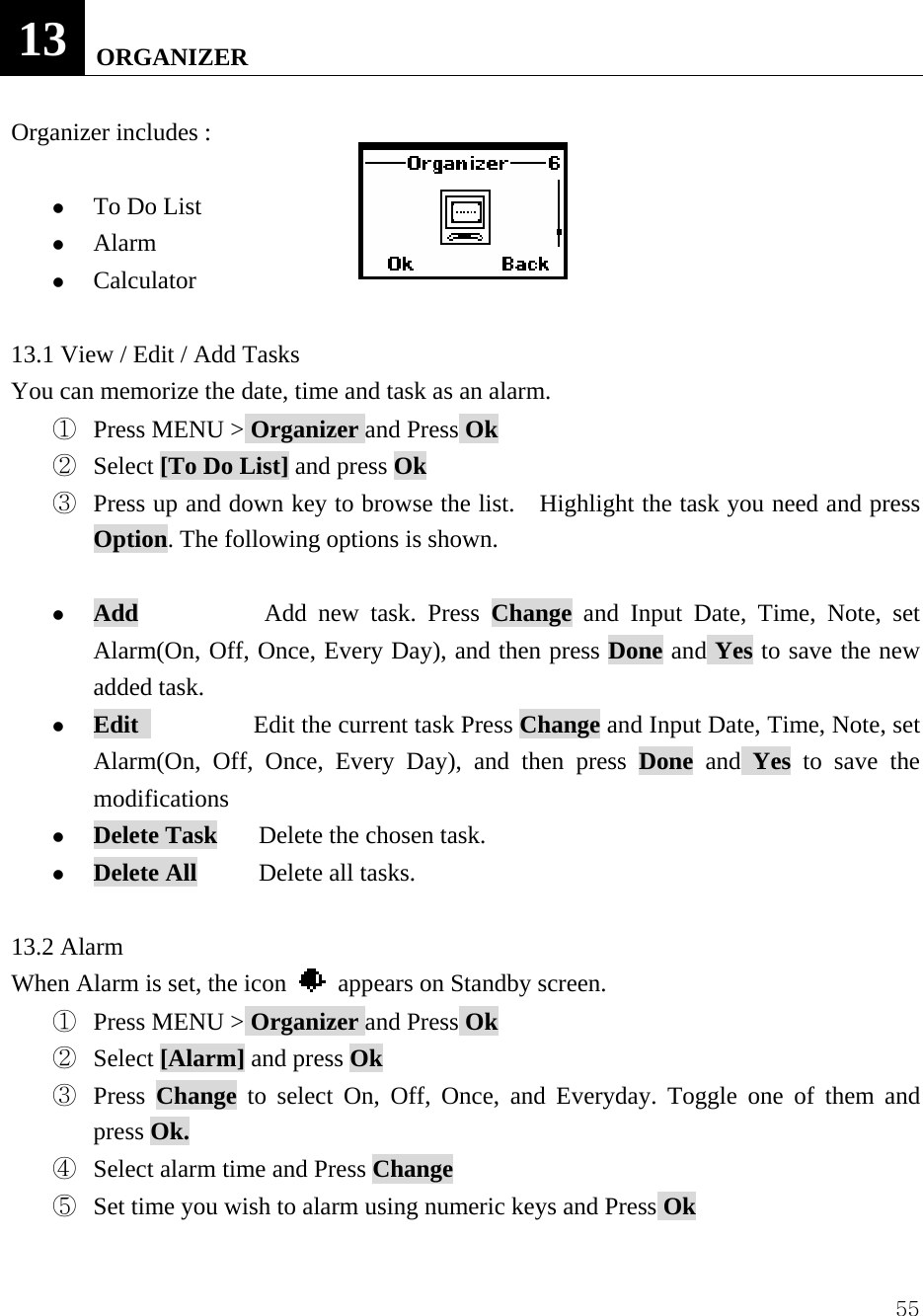  5513   ORGANIZER  Organizer includes :    z To Do List z Alarm z Calculator  13.1 View / Edit / Add Tasks You can memorize the date, time and task as an alarm.   ①  Press MENU > Organizer and Press Ok ②  Select [To Do List] and press Ok ③  Press up and down key to browse the list.    Highlight the task you need and press Option. The following options is shown.  z Add            Add new task. Press Change and Input Date, Time, Note, set Alarm(On, Off, Once, Every Day), and then press Done and Yes to save the new added task.   z Edit            Edit the current task Press Change and Input Date, Time, Note, set Alarm(On, Off, Once, Every Day), and then press Done and Yes to save the modifications z Delete Task    Delete the chosen task. z Delete All      Delete all tasks.  13.2 Alarm When Alarm is set, the icon    appears on Standby screen. ①  Press MENU > Organizer and Press Ok ②  Select [Alarm] and press Ok ③  Press  Change to select On, Off, Once, and Everyday. Toggle one of them and press Ok.   ④  Select alarm time and Press Change ⑤  Set time you wish to alarm using numeric keys and Press Ok 