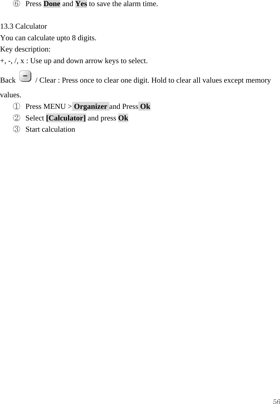  56⑥  Press Done and Yes to save the alarm time.  13.3 Calculator You can calculate upto 8 digits. Key description: +, -, /, x : Use up and down arrow keys to select. Back   / Clear : Press once to clear one digit. Hold to clear all values except memory values.  ①  Press MENU > Organizer and Press Ok ②  Select [Calculator] and press Ok ③  Start calculation                     