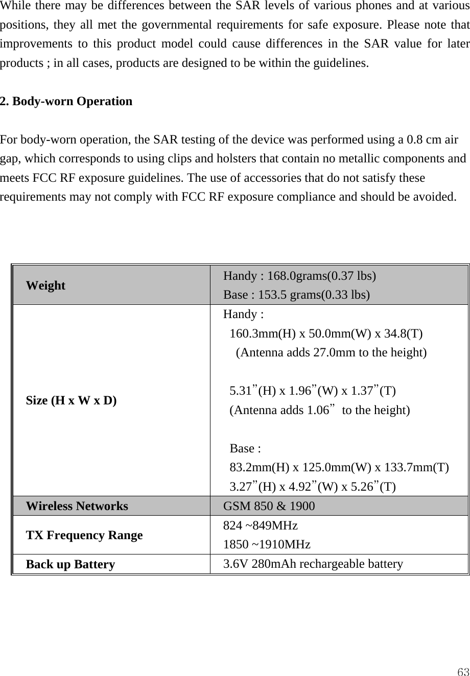  63While there may be differences between the SAR levels of various phones and at various positions, they all met the governmental requirements for safe exposure. Please note that improvements to this product model could cause differences in the SAR value for later products ; in all cases, products are designed to be within the guidelines.    2. Body-worn Operation  For body-worn operation, the SAR testing of the device was performed using a 0.8 cm air gap, which corresponds to using clips and holsters that contain no metallic components and meets FCC RF exposure guidelines. The use of accessories that do not satisfy these requirements may not comply with FCC RF exposure compliance and should be avoided.    Weight Handy : 168.0grams(0.37 lbs) Base : 153.5 grams(0.33 lbs) Size (H x W x D) Handy :   160.3mm(H) x 50.0mm(W) x 34.8(T)   (Antenna adds 27.0mm to the height)  5.31&rdquo;(H) x 1.96&rdquo;(W) x 1.37&rdquo;(T)    (Antenna adds 1.06&rdquo;  to the height)  Base :   83.2mm(H) x 125.0mm(W) x 133.7mm(T) 3.27&rdquo;(H) x 4.92&rdquo;(W) x 5.26&rdquo;(T) Wireless Networks GSM 850 &amp; 1900   TX Frequency Range 824 ~849MHz 1850 ~1910MHz Back up Battery  3.6V 280mAh rechargeable battery  