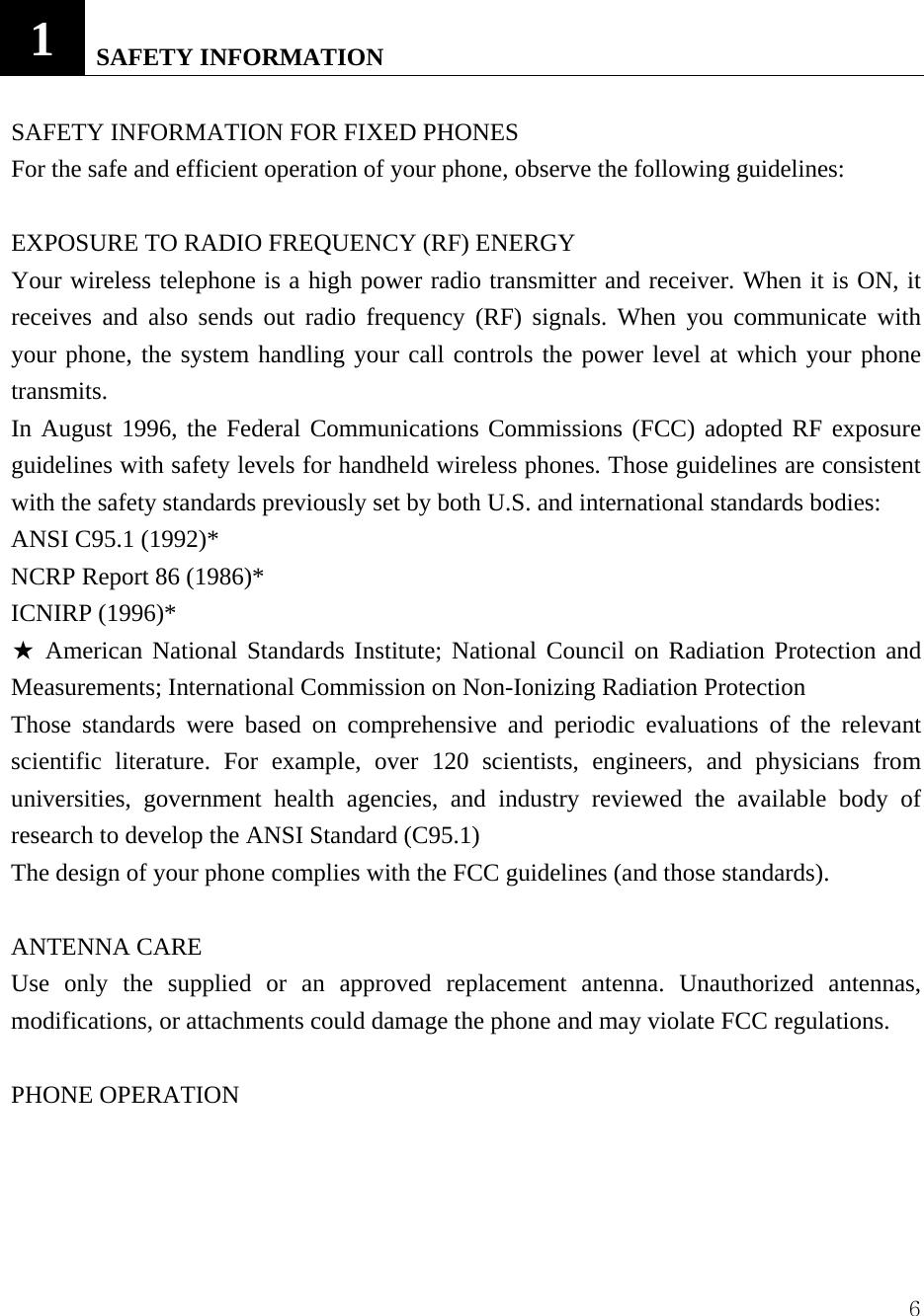  61   SAFETY INFORMATION  SAFETY INFORMATION FOR FIXED PHONES   For the safe and efficient operation of your phone, observe the following guidelines:    EXPOSURE TO RADIO FREQUENCY (RF) ENERGY Your wireless telephone is a high power radio transmitter and receiver. When it is ON, it receives and also sends out radio frequency (RF) signals. When you communicate with your phone, the system handling your call controls the power level at which your phone transmits.  In August 1996, the Federal Communications Commissions (FCC) adopted RF exposure guidelines with safety levels for handheld wireless phones. Those guidelines are consistent with the safety standards previously set by both U.S. and international standards bodies:   ANSI C95.1 (1992)*   NCRP Report 86 (1986)*   ICNIRP (1996)*   ★ American National Standards Institute; National Council on Radiation Protection and Measurements; International Commission on Non-Ionizing Radiation Protection   Those standards were based on comprehensive and periodic evaluations of the relevant scientific literature. For example, over 120 scientists, engineers, and physicians from universities, government health agencies, and industry reviewed the available body of research to develop the ANSI Standard (C95.1)   The design of your phone complies with the FCC guidelines (and those standards).   ANTENNA CARE   Use only the supplied or an approved replacement antenna. Unauthorized antennas, modifications, or attachments could damage the phone and may violate FCC regulations.    PHONE OPERATION   
