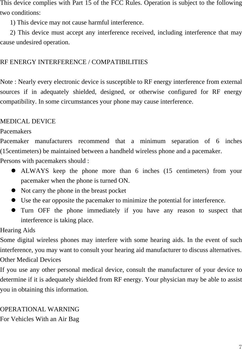  7This device complies with Part 15 of the FCC Rules. Operation is subject to the following two conditions:   1) This device may not cause harmful interference.   2) This device must accept any interference received, including interference that may cause undesired operation.    RF ENERGY INTERFERENCE / COMPATIBILITIES  Note : Nearly every electronic device is susceptible to RF energy interference from external sources if in adequately shielded, designed, or otherwise configured for RF energy compatibility. In some circumstances your phone may cause interference.  MEDICAL DEVICE Pacemakers Pacemaker manufacturers recommend that a minimum separation of 6 inches (15centimeters) be maintained between a handheld wireless phone and a pacemaker.   Persons with pacemakers should :   z ALWAYS keep the phone more than 6 inches (15 centimeters) from your pacemaker when the phone is turned ON. z Not carry the phone in the breast pocket z Use the ear opposite the pacemaker to minimize the potential for interference. z Turn OFF the phone immediately if you have any reason to suspect that interference is taking place. Hearing Aids Some digital wireless phones may interfere with some hearing aids. In the event of such interference, you may want to consult your hearing aid manufacturer to discuss alternatives.   Other Medical Devices If you use any other personal medical device, consult the manufacturer of your device to determine if it is adequately shielded from RF energy. Your physician may be able to assist you in obtaining this information.    OPERATIONAL WARNING For Vehicles With an Air Bag 