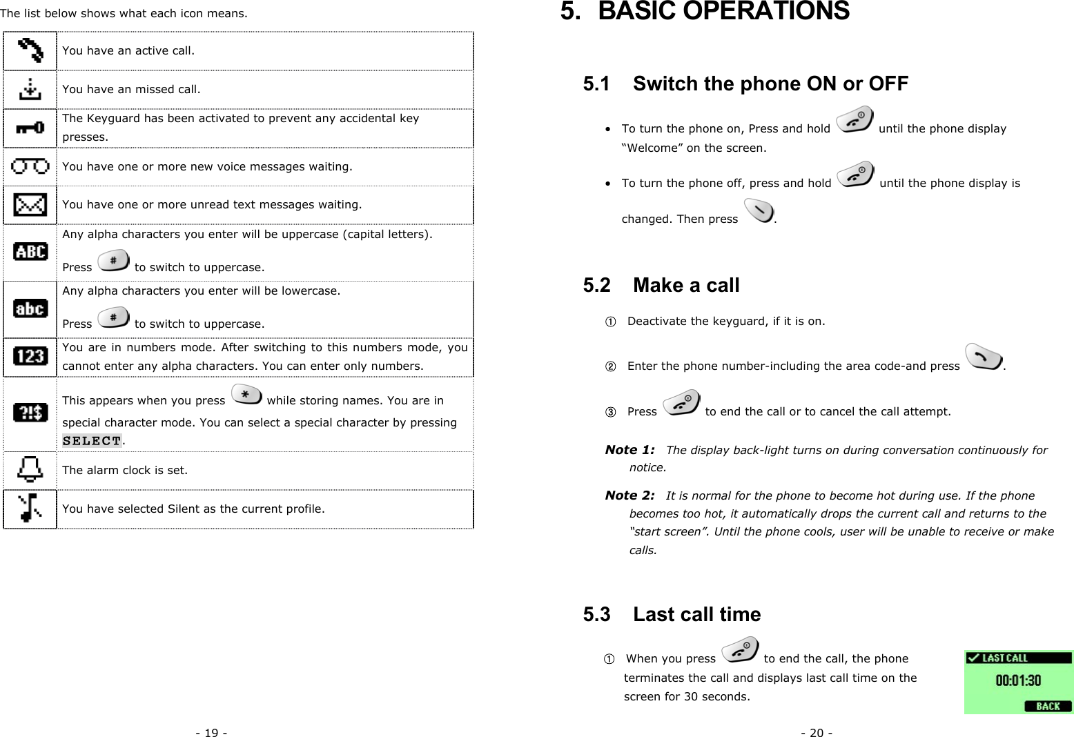 - 19 -  The list below shows what each icon means.  You have an active call.  You have an missed call.  The Keyguard has been activated to prevent any accidental key presses.  You have one or more new voice messages waiting.  You have one or more unread text messages waiting.  Any alpha characters you enter will be uppercase (capital letters).   Press    to switch to uppercase.  Any alpha characters you enter will be lowercase.   Press    to switch to uppercase.  You are in numbers mode. After switching to this numbers mode, you cannot enter any alpha characters. You can enter only numbers.  This appears when you press    while storing names. You are in special character mode. You can select a special character by pressing SELECT.  The alarm clock is set.  You have selected Silent as the current profile. - 20 - 5. BASIC OPERATIONS 5.1   Switch the phone ON or OFF &bull;  To turn the phone on, Press and hold    until the phone display &ldquo;Welcome&rdquo; on the screen. &bull;  To turn the phone off, press and hold    until the phone display is changed. Then press  . 5.2   Make a call ①   Deactivate the keyguard, if it is on. ②   Enter the phone number-including the area code-and press  . ③  Press    to end the call or to cancel the call attempt. Note 1:    The display back-light turns on during conversation continuously for notice. Note 2:  It is normal for the phone to become hot during use. If the phone becomes too hot, it automatically drops the current call and returns to the &ldquo;start screen&rdquo;. Until the phone cools, user will be unable to receive or make calls. 5.3   Last call time ①  When you press    to end the call, the phone terminates the call and displays last call time on the screen for 30 seconds. 