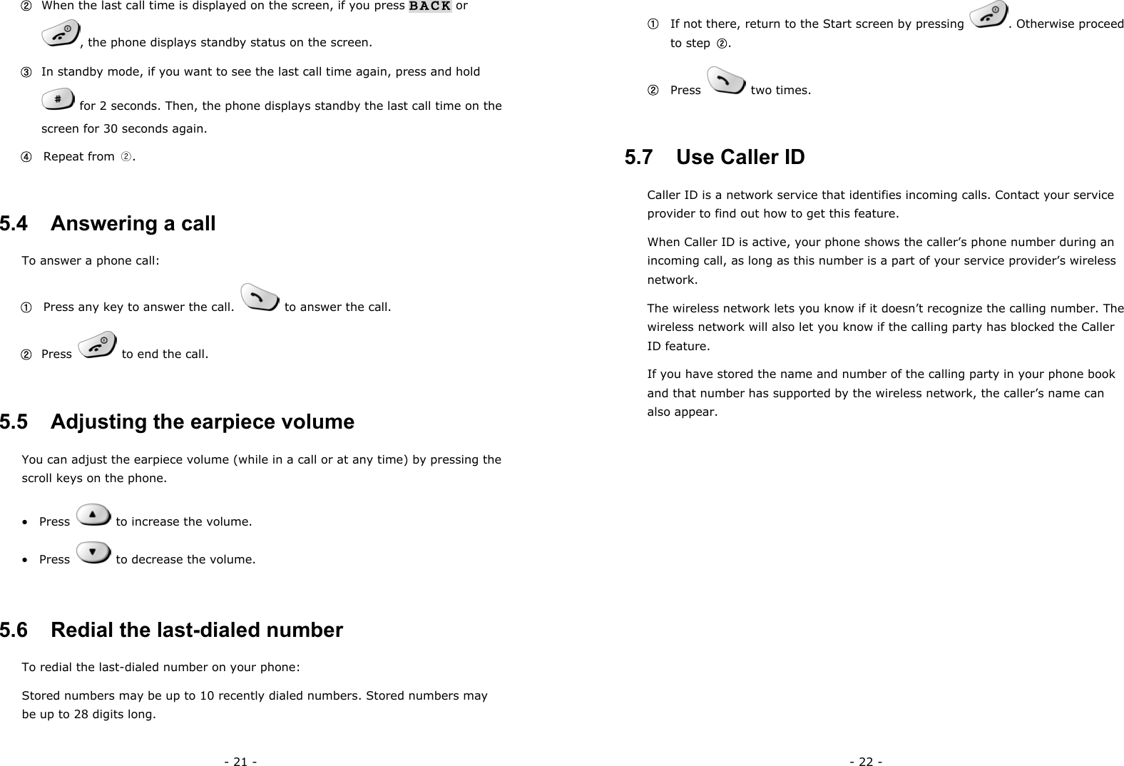 - 21 - ②  When the last call time is displayed on the screen, if you press BACK or , the phone displays standby status on the screen. ③  In standby mode, if you want to see the last call time again, press and hold     for 2 seconds. Then, the phone displays standby the last call time on the screen for 30 seconds again. ④  Repeat from ②. 5.4   Answering a call To answer a phone call: ①   Press any key to answer the call.    to answer the call. ②  Press    to end the call. 5.5   Adjusting the earpiece volume You can adjust the earpiece volume (while in a call or at any time) by pressing the scroll keys on the phone. &bull;  Press    to increase the volume. &bull;  Press    to decrease the volume. 5.6   Redial the last-dialed number To redial the last-dialed number on your phone: Stored numbers may be up to 10 recently dialed numbers. Stored numbers may be up to 28 digits long. - 22 - ①   If not there, return to the Start screen by pressing  . Otherwise proceed  to step ②. ②  Press   two times. 5.7   Use Caller ID Caller ID is a network service that identifies incoming calls. Contact your service provider to find out how to get this feature. When Caller ID is active, your phone shows the caller&rsquo;s phone number during an incoming call, as long as this number is a part of your service provider&rsquo;s wireless network. The wireless network lets you know if it doesn&rsquo;t recognize the calling number. The wireless network will also let you know if the calling party has blocked the Caller ID feature. If you have stored the name and number of the calling party in your phone book and that number has supported by the wireless network, the caller&rsquo;s name can also appear.           
