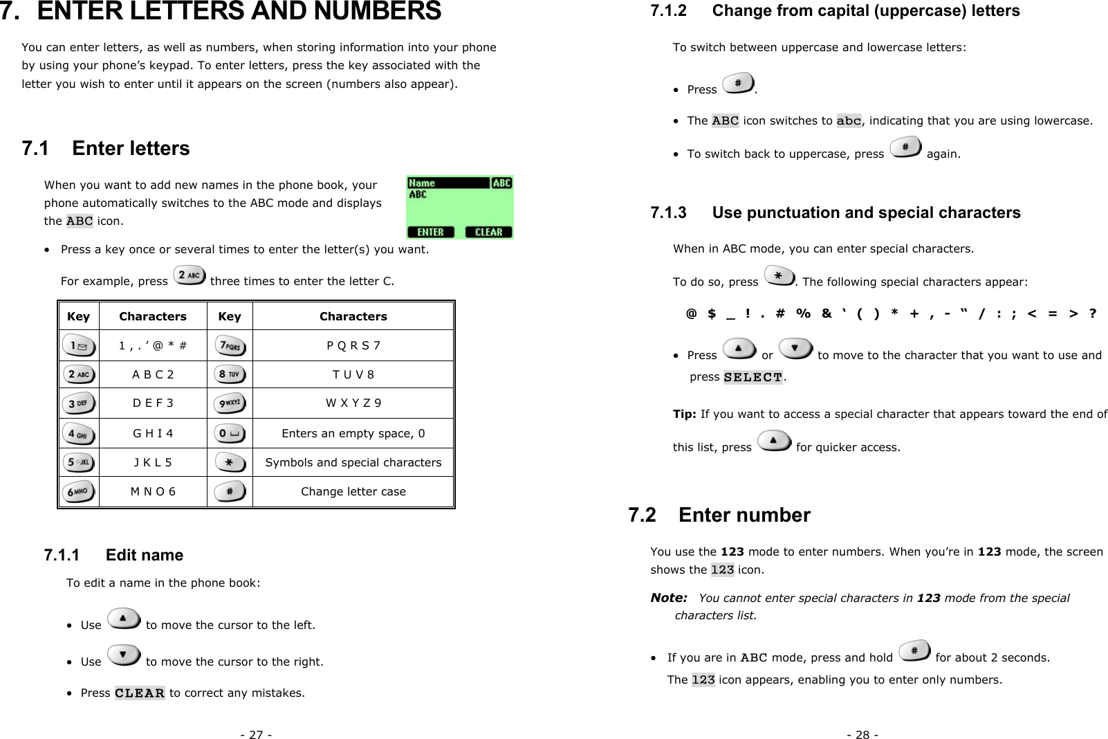 - 27 - 7.  ENTER LETTERS AND NUMBERS   You can enter letters, as well as numbers, when storing information into your phone by using your phone&rsquo;s keypad. To enter letters, press the key associated with the letter you wish to enter until it appears on the screen (numbers also appear).   7.1   Enter letters When you want to add new names in the phone book, your phone automatically switches to the ABC mode and displays the ABC icon. &bull;  Press a key once or several times to enter the letter(s) you want.                       For example, press   three times to enter the letter C.  Key Characters  Key  Characters  1 , . &rsquo; @ * #   P Q R S 7  A B C 2   T U V 8  D E F 3   W X Y Z 9  G H I 4   Enters an empty space, 0  J K L 5   Symbols and special characters  M N O 6   Change letter case 7.1.1   Edit name To edit a name in the phone book: &bull;  Use    to move the cursor to the left. &bull;  Use    to move the cursor to the right. &bull;  Press CLEAR to correct any mistakes.  - 28 - 7.1.2   Change from capital (uppercase) letters To switch between uppercase and lowercase letters: &bull;  Press  . &bull;  The ABC icon switches to abc, indicating that you are using lowercase. &bull;  To switch back to uppercase, press   again. 7.1.3   Use punctuation and special characters When in ABC mode, you can enter special characters.                        To do so, press  . The following special characters appear: @$_!.#%&amp;&lsquo;()*+,-&ldquo;/:;<=>? &bull;  Press   or    to move to the character that you want to use and press SELECT. Tip: If you want to access a special character that appears toward the end of this list, press    for quicker access. 7.2   Enter number You use the 123 mode to enter numbers. When you&rsquo;re in 123 mode, the screen shows the 123 icon. Note:  You cannot enter special characters in 123 mode from the special characters list. &bull;  If you are in ABC mode, press and hold   for about 2 seconds.           The 123 icon appears, enabling you to enter only numbers. 