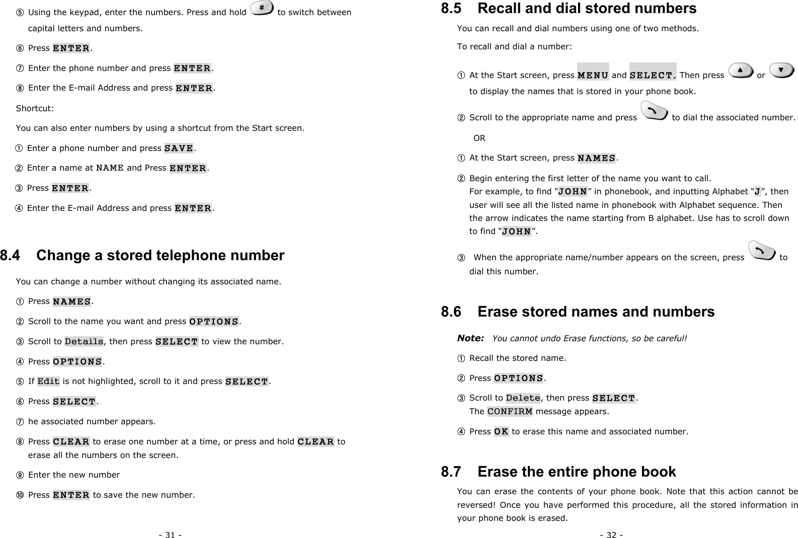 - 31 - ⑤ Using the keypad, enter the numbers. Press and hold    to switch between capital letters and numbers. ⑥ Press ENTER. ⑦ Enter the phone number and press ENTER. ⑧ Enter the E-mail Address and press ENTER. Shortcut: You can also enter numbers by using a shortcut from the Start screen. ① Enter a phone number and press SAVE. ② Enter a name at NAME and Press ENTER. ③ Press ENTER. ④ Enter the E-mail Address and press ENTER. 8.4   Change a stored telephone number You can change a number without changing its associated name. ① Press NAMES. ② Scroll to the name you want and press OPTIONS. ③ Scroll to Details, then press SELECT to view the number. ④ Press OPTIONS. ⑤ If Edit is not highlighted, scroll to it and press SELECT. ⑥ Press SELECT.                                                                ⑦ he associated number appears. ⑧ Press CLEAR to erase one number at a time, or press and hold CLEAR to erase all the numbers on the screen. ⑨ Enter the new number ⑩ Press ENTER to save the new number.  - 32 - 8.5   Recall and dial stored numbers You can recall and dial numbers using one of two methods. To recall and dial a number: ① At the Start screen, press MENU and SELECT. Then press    or   to display the names that is stored in your phone book. ② Scroll to the appropriate name and press   to dial the associated number.    OR ① At the Start screen, press NAMES. ② Begin entering the first letter of the name you want to call.                         For example, to find &ldquo;JOHN&rdquo; in phonebook, and inputting Alphabet &ldquo;J&rdquo;, then user will see all the listed name in phonebook with Alphabet sequence. Then the arrow indicates the name starting from B alphabet. Use has to scroll down to find &ldquo;JOHN&rdquo;. ③   When the appropriate name/number appears on the screen, press   to dial this number. 8.6   Erase stored names and numbers Note:  You cannot undo Erase functions, so be careful! ① Recall the stored name. ② Press OPTIONS. ③ Scroll to Delete, then press SELECT.                                    The CONFIRM message appears. ④ Press OK to erase this name and associated number. 8.7   Erase the entire phone book You can erase the contents of your phone book. Note that this action cannot be reversed! Once you have performed this procedure, all the stored information in your phone book is erased. 