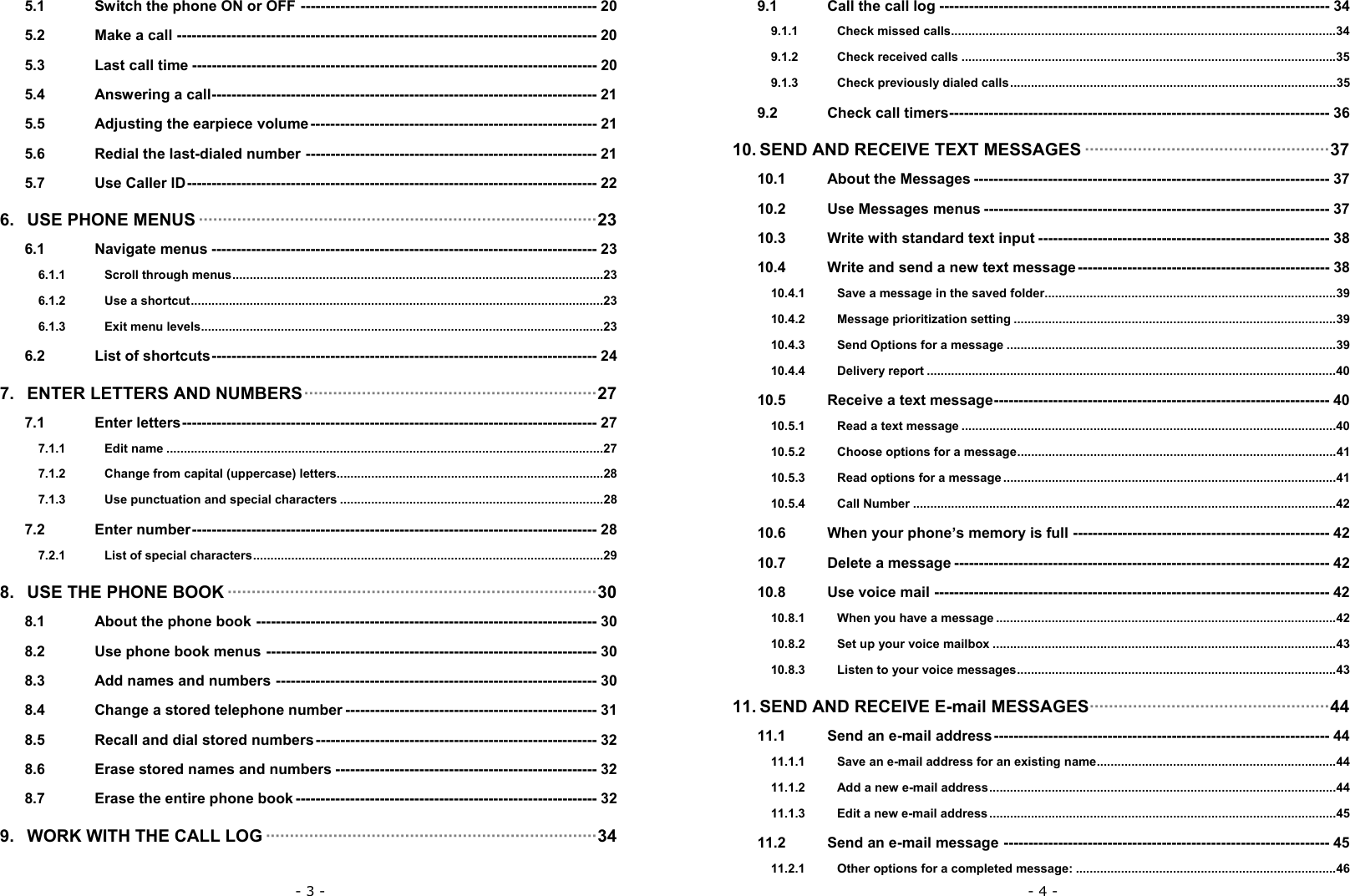 - 3 - 5.1 Switch the phone ON or OFF ------------------------------------------------------------ 20 5.2 Make a call ------------------------------------------------------------------------------------- 20 5.3 Last call time ---------------------------------------------------------------------------------- 20 5.4 Answering a call------------------------------------------------------------------------------ 21 5.5 Adjusting the earpiece volume---------------------------------------------------------- 21 5.6 Redial the last-dialed number ----------------------------------------------------------- 21 5.7 Use Caller ID----------------------------------------------------------------------------------- 22 6. USE PHONE MENUS &middot;&middot;&middot;&middot;&middot;&middot;&middot;&middot;&middot;&middot;&middot;&middot;&middot;&middot;&middot;&middot;&middot;&middot;&middot;&middot;&middot;&middot;&middot;&middot;&middot;&middot;&middot;&middot;&middot;&middot;&middot;&middot;&middot;&middot;&middot;&middot;&middot;&middot;&middot;&middot;&middot;&middot;&middot;&middot;&middot;&middot;&middot;&middot;&middot;&middot;&middot;&middot;&middot;&middot;&middot;&middot;&middot;&middot;&middot;&middot;&middot;&middot;&middot;&middot;&middot;&middot;&middot;&middot;&middot;&middot;&middot;&middot;&middot;&middot;&middot;&middot;&middot;&middot;&middot;&middot;&middot;&middot;&middot;23 6.1 Navigate menus ------------------------------------------------------------------------------ 23 6.1.1 Scroll through menus...........................................................................................................23 6.1.2 Use a shortcut.......................................................................................................................23 6.1.3 Exit menu levels....................................................................................................................23 6.2 List of shortcuts------------------------------------------------------------------------------ 24 7. ENTER LETTERS AND NUMBERS&middot;&middot;&middot;&middot;&middot;&middot;&middot;&middot;&middot;&middot;&middot;&middot;&middot;&middot;&middot;&middot;&middot;&middot;&middot;&middot;&middot;&middot;&middot;&middot;&middot;&middot;&middot;&middot;&middot;&middot;&middot;&middot;&middot;&middot;&middot;&middot;&middot;&middot;&middot;&middot;&middot;&middot;&middot;&middot;&middot;&middot;&middot;&middot;&middot;&middot;&middot;&middot;&middot;&middot;&middot;&middot;&middot;&middot;&middot;&middot;&middot;27 7.1 Enter letters------------------------------------------------------------------------------------ 27 7.1.1 Edit name ..............................................................................................................................27 7.1.2 Change from capital (uppercase) letters.............................................................................28 7.1.3 Use punctuation and special characters ............................................................................28 7.2 Enter number---------------------------------------------------------------------------------- 28 7.2.1 List of special characters.....................................................................................................29 8. USE THE PHONE BOOK &middot;&middot;&middot;&middot;&middot;&middot;&middot;&middot;&middot;&middot;&middot;&middot;&middot;&middot;&middot;&middot;&middot;&middot;&middot;&middot;&middot;&middot;&middot;&middot;&middot;&middot;&middot;&middot;&middot;&middot;&middot;&middot;&middot;&middot;&middot;&middot;&middot;&middot;&middot;&middot;&middot;&middot;&middot;&middot;&middot;&middot;&middot;&middot;&middot;&middot;&middot;&middot;&middot;&middot;&middot;&middot;&middot;&middot;&middot;&middot;&middot;&middot;&middot;&middot;&middot;&middot;&middot;&middot;&middot;&middot;&middot;&middot;&middot;&middot;&middot;&middot;&middot;30 8.1 About the phone book --------------------------------------------------------------------- 30 8.2 Use phone book menus ------------------------------------------------------------------- 30 8.3 Add names and numbers ----------------------------------------------------------------- 30 8.4 Change a stored telephone number --------------------------------------------------- 31 8.5 Recall and dial stored numbers --------------------------------------------------------- 32 8.6 Erase stored names and numbers ----------------------------------------------------- 32 8.7 Erase the entire phone book ------------------------------------------------------------- 32 9. WORK WITH THE CALL LOG &middot;&middot;&middot;&middot;&middot;&middot;&middot;&middot;&middot;&middot;&middot;&middot;&middot;&middot;&middot;&middot;&middot;&middot;&middot;&middot;&middot;&middot;&middot;&middot;&middot;&middot;&middot;&middot;&middot;&middot;&middot;&middot;&middot;&middot;&middot;&middot;&middot;&middot;&middot;&middot;&middot;&middot;&middot;&middot;&middot;&middot;&middot;&middot;&middot;&middot;&middot;&middot;&middot;&middot;&middot;&middot;&middot;&middot;&middot;&middot;&middot;&middot;&middot;&middot;&middot;&middot;&middot;&middot;&middot;34 - 4 - 9.1 Call the call log ------------------------------------------------------------------------------- 34 9.1.1 Check missed calls...............................................................................................................34 9.1.2 Check received calls ............................................................................................................35 9.1.3 Check previously dialed calls..............................................................................................35 9.2 Check call timers----------------------------------------------------------------------------- 36 10. SEND AND RECEIVE TEXT MESSAGES &middot;&middot;&middot;&middot;&middot;&middot;&middot;&middot;&middot;&middot;&middot;&middot;&middot;&middot;&middot;&middot;&middot;&middot;&middot;&middot;&middot;&middot;&middot;&middot;&middot;&middot;&middot;&middot;&middot;&middot;&middot;&middot;&middot;&middot;&middot;&middot;&middot;&middot;&middot;&middot;&middot;&middot;&middot;&middot;&middot;&middot;&middot;&middot;&middot;&middot;&middot;37 10.1 About the Messages ------------------------------------------------------------------------ 37 10.2 Use Messages menus ---------------------------------------------------------------------- 37 10.3 Write with standard text input ----------------------------------------------------------- 38 10.4 Write and send a new text message--------------------------------------------------- 38 10.4.1 Save a message in the saved folder....................................................................................39 10.4.2 Message prioritization setting .............................................................................................39 10.4.3 Send Options for a message ...............................................................................................39 10.4.4 Delivery report ......................................................................................................................40 10.5 Receive a text message-------------------------------------------------------------------- 40 10.5.1 Read a text message ............................................................................................................40 10.5.2 Choose options for a message............................................................................................41 10.5.3 Read options for a message ................................................................................................41 10.5.4 Call Number ..........................................................................................................................42 10.6 When your phone&rsquo;s memory is full ---------------------------------------------------- 42 10.7 Delete a message ---------------------------------------------------------------------------- 42 10.8 Use voice mail -------------------------------------------------------------------------------- 42 10.8.1 When you have a message ..................................................................................................42 10.8.2 Set up your voice mailbox ...................................................................................................43 10.8.3 Listen to your voice messages............................................................................................43 11. SEND AND RECEIVE E-mail MESSAGES&middot;&middot;&middot;&middot;&middot;&middot;&middot;&middot;&middot;&middot;&middot;&middot;&middot;&middot;&middot;&middot;&middot;&middot;&middot;&middot;&middot;&middot;&middot;&middot;&middot;&middot;&middot;&middot;&middot;&middot;&middot;&middot;&middot;&middot;&middot;&middot;&middot;&middot;&middot;&middot;&middot;&middot;&middot;&middot;&middot;&middot;&middot;&middot;&middot;&middot;44 11.1 Send an e-mail address-------------------------------------------------------------------- 44 11.1.1 Save an e-mail address for an existing name.....................................................................44 11.1.2 Add a new e-mail address....................................................................................................44 11.1.3 Edit a new e-mail address....................................................................................................45 11.2 Send an e-mail message ------------------------------------------------------------------ 45 11.2.1 Other options for a completed message: ...........................................................................46 