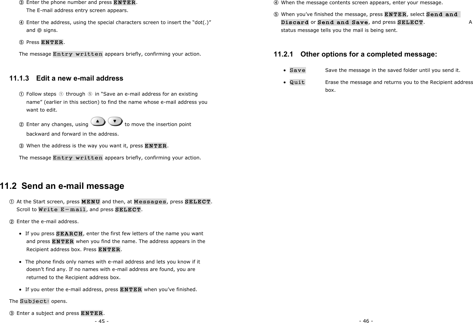 - 45 - ③ Enter the phone number and press ENTER.                                  The E-mail address entry screen appears. ④ Enter the address, using the special characters screen to insert the &ldquo;dot(.)&rdquo; and @ signs. ⑤ Press ENTER. The message Entry written appears briefly, confirming your action. 11.1.3   Edit a new e-mail address ① Follow steps  ① through ⑤  in &ldquo;Save an e-mail address for an existing name&rdquo; (earlier in this section) to find the name whose e-mail address you want to edit. ② Enter any changes, using     to move the insertion point backward and forward in the address. ③ When the address is the way you want it, press ENTER. The message Entry written appears briefly, confirming your action. 11.2  Send an e-mail message ① At the Start screen, press MENU and then, at Messages, press SELECT.         Scroll to Write E-mail, and press SELECT. ② Enter the e-mail address. &bull;  If you press SEARCH, enter the first few letters of the name you want and press ENTER when you find the name. The address appears in the Recipient address box. Press ENTER. &bull;  The phone finds only names with e-mail address and lets you know if it doesn&rsquo;t find any. If no names with e-mail address are found, you are returned to the Recipient address box. &bull;  If you enter the e-mail address, press ENTER when you&rsquo;ve finished.            The Subject: opens. ③ Enter a subject and press ENTER. - 46 - ④ When the message contents screen appears, enter your message. ⑤ When you&rsquo;ve finished the message, press ENTER, select Send and Discard or Send and Save, and press SELECT.                  A status message tells you the mail is being sent. 11.2.1   Other options for a completed message: &bull; Save   Save the message in the saved folder until you send it. &bull; Quit   Erase the message and returns you to the Recipient address   box. 