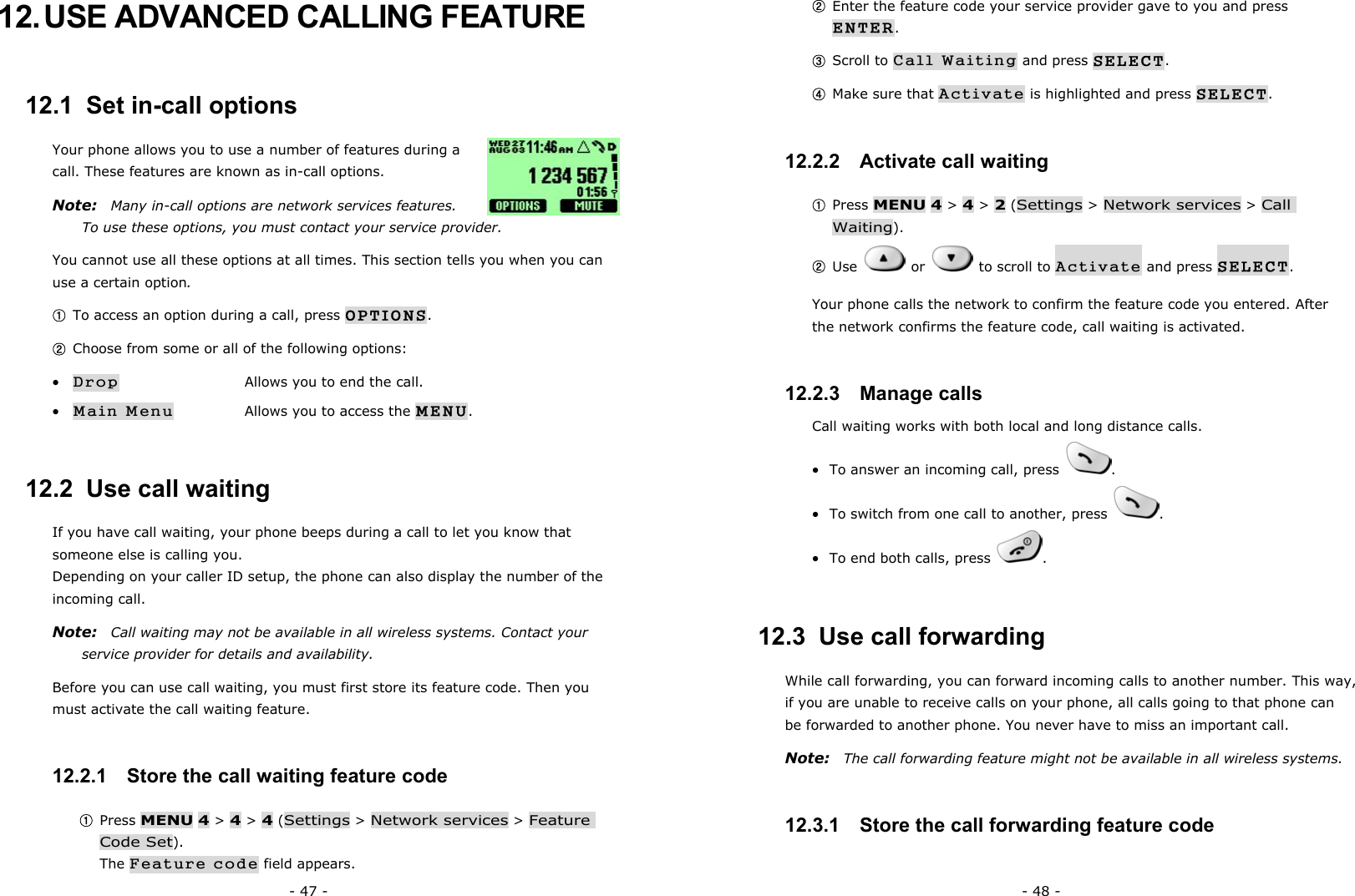 - 47 - 12. USE ADVANCED CALLING FEATURE 12.1  Set in-call options Your phone allows you to use a number of features during a call. These features are known as in-call options.   Note:  Many in-call options are network services features. To use these options, you must contact your service provider. You cannot use all these options at all times. This section tells you when you can use a certain option. ① To access an option during a call, press OPTIONS. ② Choose from some or all of the following options: &bull; Drop      Allows you to end the call. &bull; Main Menu    Allows you to access the MENU. 12.2  Use call waiting If you have call waiting, your phone beeps during a call to let you know that someone else is calling you. Depending on your caller ID setup, the phone can also display the number of the incoming call. Note:    Call waiting may not be available in all wireless systems. Contact your service provider for details and availability. Before you can use call waiting, you must first store its feature code. Then you must activate the call waiting feature. 12.2.1   Store the call waiting feature code ① Press MENU 4 > 4 > 4 (Settings > Network services > Feature Code Set).                                                             The Feature code field appears. - 48 - ② Enter the feature code your service provider gave to you and press ENTER. ③ Scroll to Call Waiting and press SELECT. ④ Make sure that Activate is highlighted and press SELECT. 12.2.2   Activate call waiting ① Press MENU 4 > 4 > 2 (Settings > Network services > Call Waiting). ② Use   or   to scroll to Activate and press SELECT. Your phone calls the network to confirm the feature code you entered. After the network confirms the feature code, call waiting is activated. 12.2.3   Manage calls Call waiting works with both local and long distance calls. &bull;  To answer an incoming call, press  . &bull;  To switch from one call to another, press  . &bull;  To end both calls, press  . 12.3  Use call forwarding While call forwarding, you can forward incoming calls to another number. This way, if you are unable to receive calls on your phone, all calls going to that phone can be forwarded to another phone. You never have to miss an important call. Note:  The call forwarding feature might not be available in all wireless systems. 12.3.1   Store the call forwarding feature code 