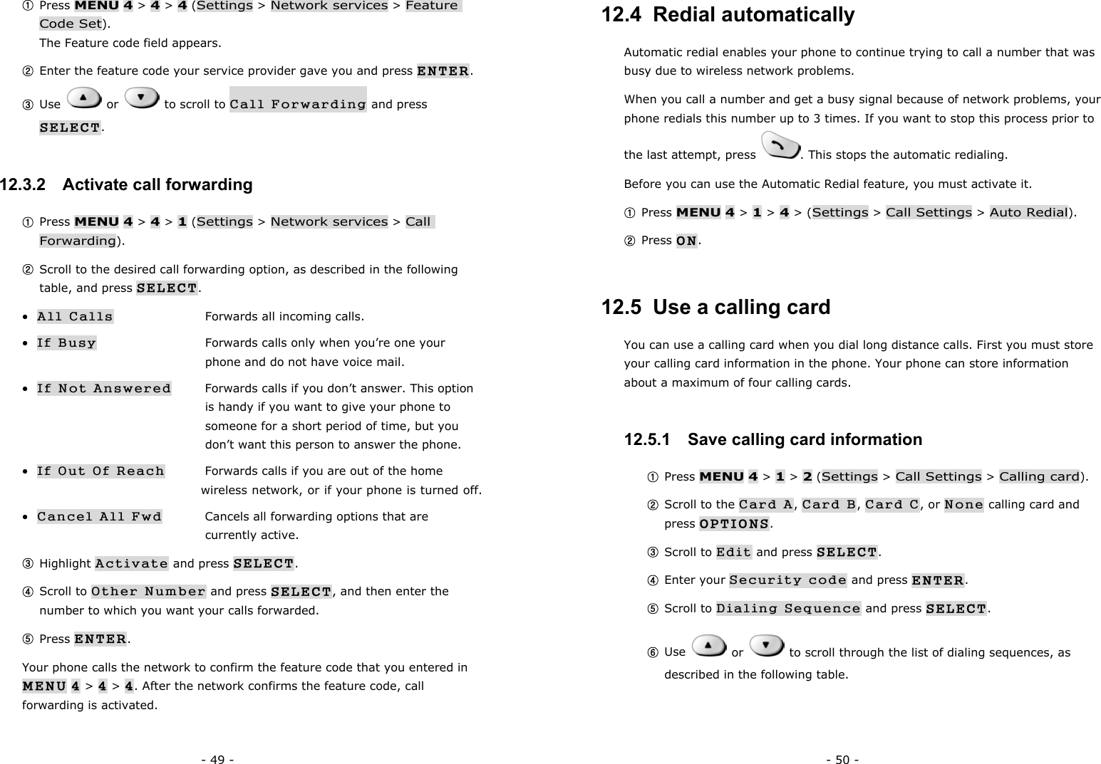 - 49 - ① Press MENU 4 > 4 > 4 (Settings > Network services > Feature Code Set).                                                                    The Feature code field appears. ② Enter the feature code your service provider gave you and press ENTER. ③ Use   or   to scroll to Call Forwarding and press SELECT. 12.3.2   Activate call forwarding ① Press MENU 4 > 4 > 1 (Settings > Network services > Call Forwarding). ② Scroll to the desired call forwarding option, as described in the following table, and press SELECT. &bull; All Calls      Forwards all incoming calls. &bull; If Busy      Forwards calls only when you&rsquo;re one your           phone and do not have voice mail. &bull; If Not Answered  Forwards calls if you don&rsquo;t answer. This option        is handy if you want to give your phone to         someone for a short period of time, but you        don&rsquo;t want this person to answer the phone. &bull; If Out Of Reach  Forwards calls if you are out of the home         wireless network, or if your phone is turned off. &bull; Cancel All Fwd  Cancels all forwarding options that are     currently active. ③ Highlight Activate and press SELECT. ④ Scroll to Other Number and press SELECT, and then enter the number to which you want your calls forwarded. ⑤ Press ENTER. Your phone calls the network to confirm the feature code that you entered in MENU 4 > 4 > 4. After the network confirms the feature code, call forwarding is activated. - 50 - 12.4  Redial automatically Automatic redial enables your phone to continue trying to call a number that was busy due to wireless network problems. When you call a number and get a busy signal because of network problems, your phone redials this number up to 3 times. If you want to stop this process prior to the last attempt, press  . This stops the automatic redialing.   Before you can use the Automatic Redial feature, you must activate it. ① Press MENU 4 > 1 > 4 > (Settings > Call Settings > Auto Redial). ② Press ON. 12.5  Use a calling card You can use a calling card when you dial long distance calls. First you must store your calling card information in the phone. Your phone can store information about a maximum of four calling cards. 12.5.1   Save calling card information ① Press MENU 4 > 1 > 2 (Settings > Call Settings > Calling card). ② Scroll to the Card A, Card B, Card C, or None calling card and press OPTIONS. ③ Scroll to Edit and press SELECT. ④ Enter your Security code and press ENTER. ⑤ Scroll to Dialing Sequence and press SELECT. ⑥ Use   or    to scroll through the list of dialing sequences, as described in the following table.   