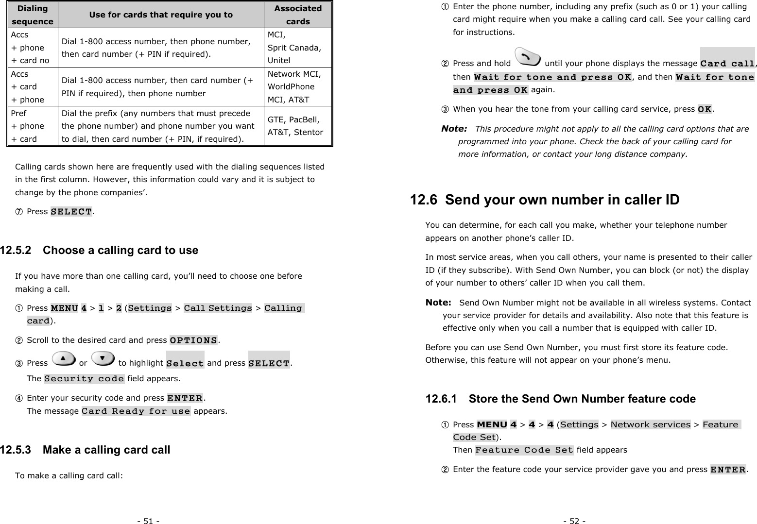 - 51 - Dialing sequence  Use for cards that require you to  Associated cards Accs  + phone   + card no Dial 1-800 access number, then phone number, then card number (+ PIN if required). MCI,  Sprit Canada, Unitel Accs + card   + phone Dial 1-800 access number, then card number (+ PIN if required), then phone number Network MCI, WorldPhone MCI, AT&amp;T Pref + phone + card Dial the prefix (any numbers that must precede the phone number) and phone number you want to dial, then card number (+ PIN, if required). GTE, PacBell, AT&amp;T, Stentor Calling cards shown here are frequently used with the dialing sequences listed in the first column. However, this information could vary and it is subject to change by the phone companies&rsquo;. ⑦ Press SELECT. 12.5.2   Choose a calling card to use If you have more than one calling card, you&rsquo;ll need to choose one before making a call. ① Press MENU 4 > 1 > 2 (Settings > Call Settings > Calling card). ② Scroll to the desired card and press OPTIONS. ③ Press   or   to highlight Select and press SELECT.                  The Security code field appears. ④ Enter your security code and press ENTER.                                        The message Card Ready for use appears. 12.5.3   Make a calling card call To make a calling card call: - 52 - ① Enter the phone number, including any prefix (such as 0 or 1) your calling card might require when you make a calling card call. See your calling card for instructions. ② Press and hold    until your phone displays the message Card call, then Wait for tone and press OK, and then Wait for tone and press OK again. ③ When you hear the tone from your calling card service, press OK. Note:    This procedure might not apply to all the calling card options that are programmed into your phone. Check the back of your calling card for more information, or contact your long distance company. 12.6  Send your own number in caller ID You can determine, for each call you make, whether your telephone number appears on another phone&rsquo;s caller ID. In most service areas, when you call others, your name is presented to their caller ID (if they subscribe). With Send Own Number, you can block (or not) the display of your number to others&rsquo; caller ID when you call them. Note:    Send Own Number might not be available in all wireless systems. Contact your service provider for details and availability. Also note that this feature is effective only when you call a number that is equipped with caller ID. Before you can use Send Own Number, you must first store its feature code. Otherwise, this feature will not appear on your phone&rsquo;s menu. 12.6.1   Store the Send Own Number feature code ① Press MENU 4 > 4 > 4 (Settings > Network services > Feature Code Set).                                                              Then Feature Code Set field appears ② Enter the feature code your service provider gave you and press ENTER. 