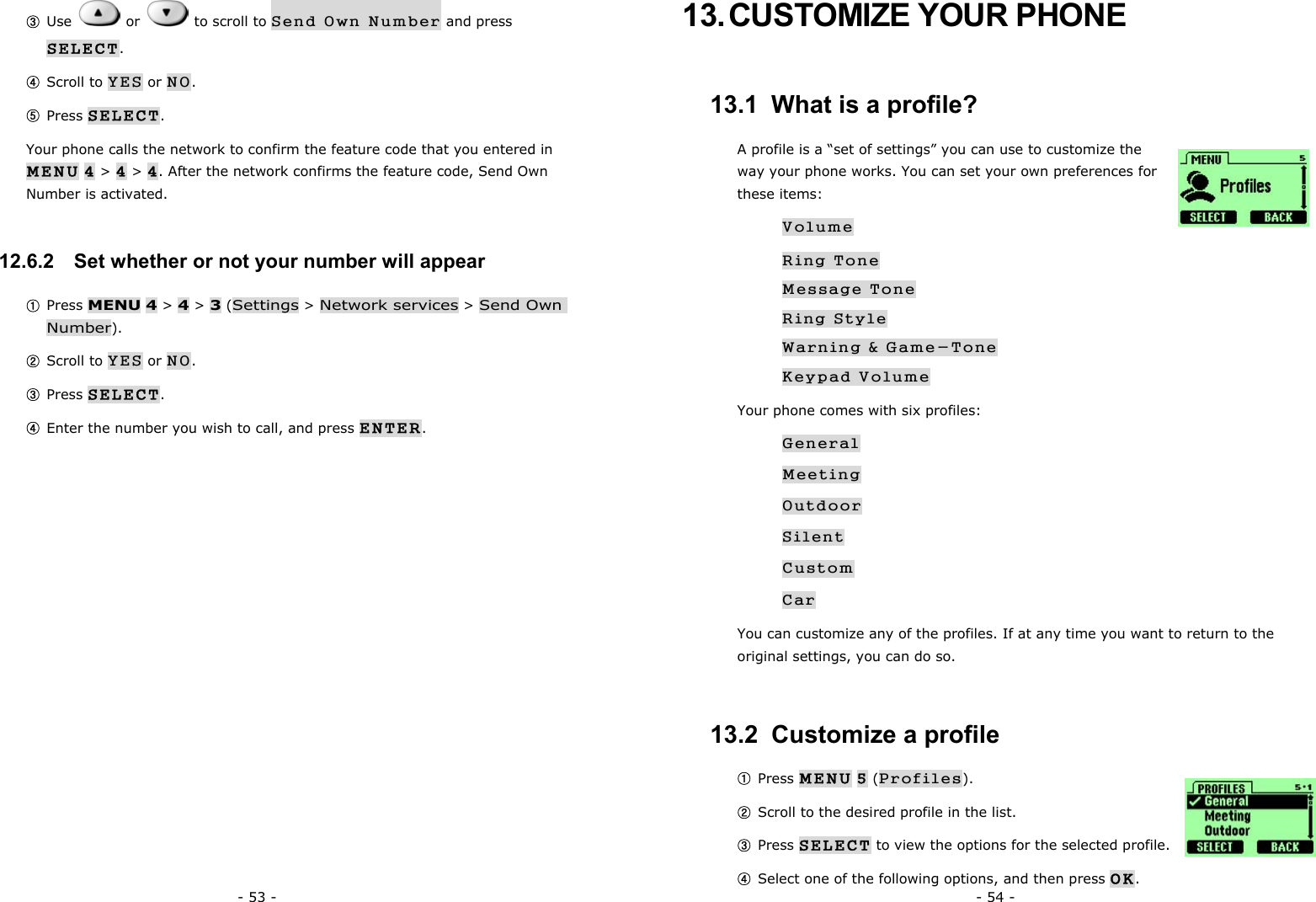 - 53 - ③ Use   or   to scroll to Send Own Number and press SELECT. ④ Scroll to YES or NO. ⑤ Press SELECT. Your phone calls the network to confirm the feature code that you entered in MENU 4 > 4 > 4. After the network confirms the feature code, Send Own Number is activated. 12.6.2   Set whether or not your number will appear ① Press MENU 4 > 4 > 3 (Settings > Network services > Send Own Number). ② Scroll to YES or NO. ③ Press SELECT. ④ Enter the number you wish to call, and press ENTER.  - 54 - 13. CUSTOMIZE YOUR PHONE 13.1  What is a profile? A profile is a &ldquo;set of settings&rdquo; you can use to customize the way your phone works. You can set your own preferences for these items: Volume Ring Tone Message Tone Ring Style Warning &amp; Game-Tone Keypad Volume Your phone comes with six profiles: General Meeting Outdoor Silent Custom Car You can customize any of the profiles. If at any time you want to return to the original settings, you can do so. 13.2  Customize a profile ① Press MENU 5 (Profiles). ② Scroll to the desired profile in the list. ③ Press SELECT to view the options for the selected profile. ④ Select one of the following options, and then press OK. 