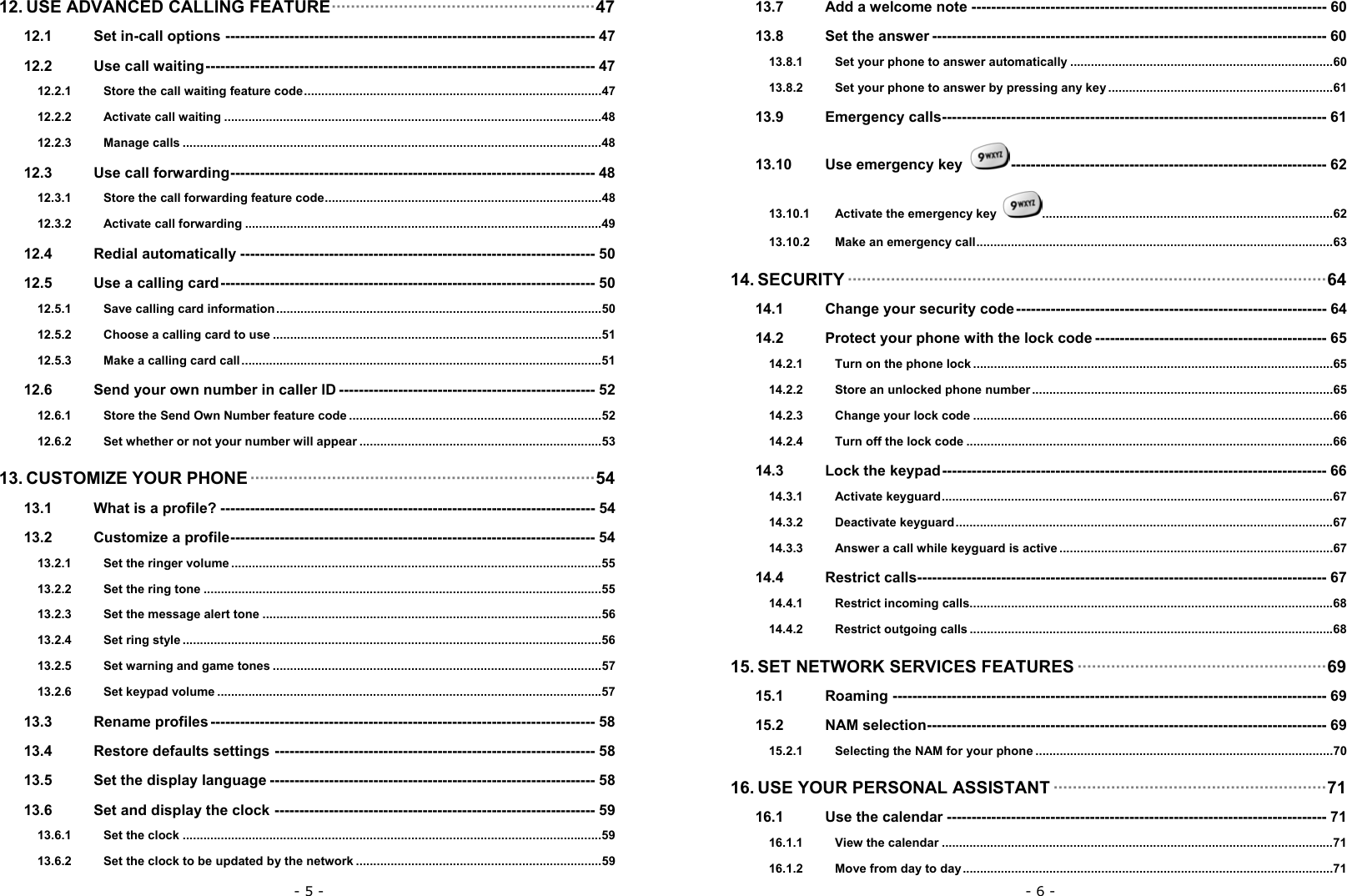 - 5 - 12. USE ADVANCED CALLING FEATURE&middot;&middot;&middot;&middot;&middot;&middot;&middot;&middot;&middot;&middot;&middot;&middot;&middot;&middot;&middot;&middot;&middot;&middot;&middot;&middot;&middot;&middot;&middot;&middot;&middot;&middot;&middot;&middot;&middot;&middot;&middot;&middot;&middot;&middot;&middot;&middot;&middot;&middot;&middot;&middot;&middot;&middot;&middot;&middot;&middot;&middot;&middot;&middot;&middot;&middot;&middot;&middot;&middot;&middot;&middot;47 12.1 Set in-call options --------------------------------------------------------------------------- 47 12.2 Use call waiting------------------------------------------------------------------------------- 47 12.2.1 Store the call waiting feature code......................................................................................47 12.2.2 Activate call waiting .............................................................................................................48 12.2.3 Manage calls .........................................................................................................................48 12.3 Use call forwarding-------------------------------------------------------------------------- 48 12.3.1 Store the call forwarding feature code................................................................................48 12.3.2 Activate call forwarding .......................................................................................................49 12.4 Redial automatically ------------------------------------------------------------------------ 50 12.5 Use a calling card---------------------------------------------------------------------------- 50 12.5.1 Save calling card information..............................................................................................50 12.5.2 Choose a calling card to use ...............................................................................................51 12.5.3 Make a calling card call........................................................................................................51 12.6 Send your own number in caller ID ---------------------------------------------------- 52 12.6.1 Store the Send Own Number feature code .........................................................................52 12.6.2 Set whether or not your number will appear ......................................................................53 13. CUSTOMIZE YOUR PHONE &middot;&middot;&middot;&middot;&middot;&middot;&middot;&middot;&middot;&middot;&middot;&middot;&middot;&middot;&middot;&middot;&middot;&middot;&middot;&middot;&middot;&middot;&middot;&middot;&middot;&middot;&middot;&middot;&middot;&middot;&middot;&middot;&middot;&middot;&middot;&middot;&middot;&middot;&middot;&middot;&middot;&middot;&middot;&middot;&middot;&middot;&middot;&middot;&middot;&middot;&middot;&middot;&middot;&middot;&middot;&middot;&middot;&middot;&middot;&middot;&middot;&middot;&middot;&middot;&middot;&middot;&middot;&middot;&middot;&middot;&middot;&middot;54 13.1 What is a profile? ---------------------------------------------------------------------------- 54 13.2 Customize a profile-------------------------------------------------------------------------- 54 13.2.1 Set the ringer volume ...........................................................................................................55 13.2.2 Set the ring tone ...................................................................................................................55 13.2.3 Set the message alert tone ..................................................................................................56 13.2.4 Set ring style .........................................................................................................................56 13.2.5 Set warning and game tones ...............................................................................................57 13.2.6 Set keypad volume ...............................................................................................................57 13.3 Rename profiles ------------------------------------------------------------------------------ 58 13.4 Restore defaults settings ----------------------------------------------------------------- 58 13.5 Set the display language ------------------------------------------------------------------ 58 13.6 Set and display the clock ----------------------------------------------------------------- 59 13.6.1 Set the clock .........................................................................................................................59 13.6.2 Set the clock to be updated by the network .......................................................................59 - 6 - 13.7 Add a welcome note ------------------------------------------------------------------------ 60 13.8 Set the answer -------------------------------------------------------------------------------- 60 13.8.1 Set your phone to answer automatically ............................................................................60 13.8.2 Set your phone to answer by pressing any key .................................................................61 13.9 Emergency calls------------------------------------------------------------------------------ 61 13.10 Use emergency key  ---------------------------------------------------------------- 62 13.10.1 Activate the emergency key  ....................................................................................62 13.10.2 Make an emergency call.......................................................................................................63 14. SECURITY &middot;&middot;&middot;&middot;&middot;&middot;&middot;&middot;&middot;&middot;&middot;&middot;&middot;&middot;&middot;&middot;&middot;&middot;&middot;&middot;&middot;&middot;&middot;&middot;&middot;&middot;&middot;&middot;&middot;&middot;&middot;&middot;&middot;&middot;&middot;&middot;&middot;&middot;&middot;&middot;&middot;&middot;&middot;&middot;&middot;&middot;&middot;&middot;&middot;&middot;&middot;&middot;&middot;&middot;&middot;&middot;&middot;&middot;&middot;&middot;&middot;&middot;&middot;&middot;&middot;&middot;&middot;&middot;&middot;&middot;&middot;&middot;&middot;&middot;&middot;&middot;&middot;&middot;&middot;&middot;&middot;&middot;&middot;&middot;&middot;&middot;&middot;&middot;&middot;&middot;&middot;&middot;&middot;&middot;&middot;&middot;&middot;&middot;&middot;&middot;64 14.1 Change your security code --------------------------------------------------------------- 64 14.2 Protect your phone with the lock code ----------------------------------------------- 65 14.2.1 Turn on the phone lock ........................................................................................................65 14.2.2 Store an unlocked phone number.......................................................................................65 14.2.3 Change your lock code ........................................................................................................66 14.2.4 Turn off the lock code ..........................................................................................................66 14.3 Lock the keypad------------------------------------------------------------------------------ 66 14.3.1 Activate keyguard.................................................................................................................67 14.3.2 Deactivate keyguard.............................................................................................................67 14.3.3 Answer a call while keyguard is active ...............................................................................67 14.4 Restrict calls----------------------------------------------------------------------------------- 67 14.4.1 Restrict incoming calls.........................................................................................................68 14.4.2 Restrict outgoing calls .........................................................................................................68 15. SET NETWORK SERVICES FEATURES &middot;&middot;&middot;&middot;&middot;&middot;&middot;&middot;&middot;&middot;&middot;&middot;&middot;&middot;&middot;&middot;&middot;&middot;&middot;&middot;&middot;&middot;&middot;&middot;&middot;&middot;&middot;&middot;&middot;&middot;&middot;&middot;&middot;&middot;&middot;&middot;&middot;&middot;&middot;&middot;&middot;&middot;&middot;&middot;&middot;&middot;&middot;&middot;&middot;&middot;&middot;&middot;69 15.1 Roaming ---------------------------------------------------------------------------------------- 69 15.2 NAM selection--------------------------------------------------------------------------------- 69 15.2.1 Selecting the NAM for your phone ......................................................................................70 16. USE YOUR PERSONAL ASSISTANT &middot;&middot;&middot;&middot;&middot;&middot;&middot;&middot;&middot;&middot;&middot;&middot;&middot;&middot;&middot;&middot;&middot;&middot;&middot;&middot;&middot;&middot;&middot;&middot;&middot;&middot;&middot;&middot;&middot;&middot;&middot;&middot;&middot;&middot;&middot;&middot;&middot;&middot;&middot;&middot;&middot;&middot;&middot;&middot;&middot;&middot;&middot;&middot;&middot;&middot;&middot;&middot;&middot;&middot;&middot;&middot;&middot;71 16.1 Use the calendar ----------------------------------------------------------------------------- 71 16.1.1 View the calendar .................................................................................................................71 16.1.2 Move from day to day...........................................................................................................71 