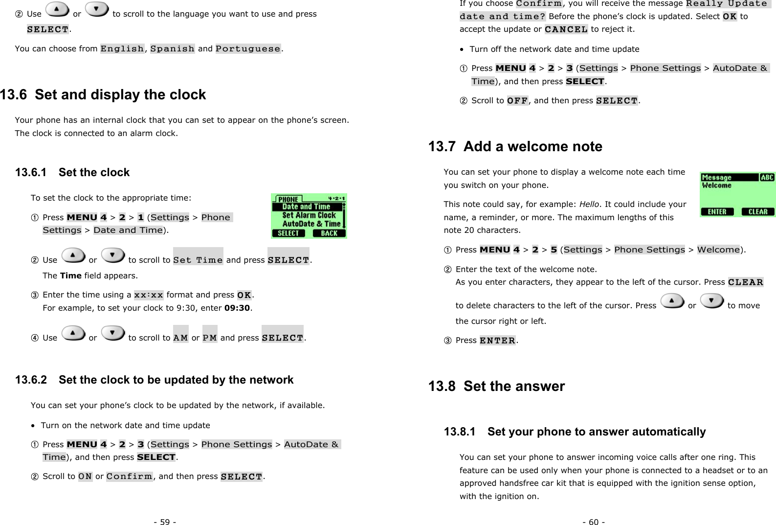 - 59 - ② Use   or    to scroll to the language you want to use and press SELECT. You can choose from English, Spanish and Portuguese. 13.6  Set and display the clock Your phone has an internal clock that you can set to appear on the phone&rsquo;s screen. The clock is connected to an alarm clock.   13.6.1   Set the clock To set the clock to the appropriate time:   ① Press MENU 4 > 2 > 1 (Settings > Phone Settings > Date and Time). ② Use   or   to scroll to Set Time and press SELECT.       The Time field appears. ③ Enter the time using a xx:xx format and press OK.                                For example, to set your clock to 9:30, enter 09:30. ④ Use   or   to scroll to AM or PM and press SELECT. 13.6.2   Set the clock to be updated by the network You can set your phone&rsquo;s clock to be updated by the network, if available. &bull;  Turn on the network date and time update ① Press MENU 4 > 2 > 3 (Settings > Phone Settings > AutoDate &amp; Time), and then press SELECT. ② Scroll to ON or Confirm, and then press SELECT.  - 60 - If you choose Confirm, you will receive the message Really Update date and time? Before the phone&rsquo;s clock is updated. Select OK to accept the update or CANCEL to reject it. &bull;  Turn off the network date and time update ① Press MENU 4 > 2 > 3 (Settings > Phone Settings > AutoDate &amp; Time), and then press SELECT. ② Scroll to OFF, and then press SELECT. 13.7  Add a welcome note You can set your phone to display a welcome note each time you switch on your phone.   This note could say, for example: Hello. It could include your name, a reminder, or more. The maximum lengths of this note 20 characters. ① Press MENU 4 > 2 > 5 (Settings > Phone Settings > Welcome). ② Enter the text of the welcome note.                                                      As you enter characters, they appear to the left of the cursor. Press CLEAR to delete characters to the left of the cursor. Press   or   to move the cursor right or left. ③ Press ENTER. 13.8  Set the answer 13.8.1   Set your phone to answer automatically You can set your phone to answer incoming voice calls after one ring. This feature can be used only when your phone is connected to a headset or to an approved handsfree car kit that is equipped with the ignition sense option, with the ignition on. 