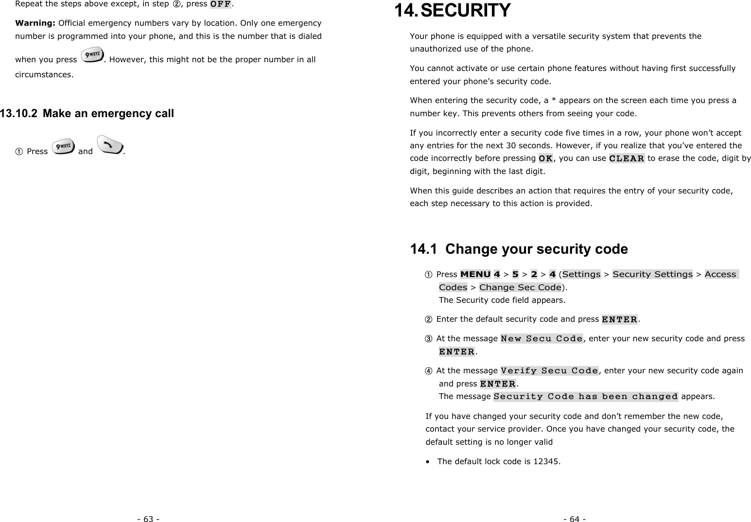 - 63 - Repeat the steps above except, in step  ②, press OFF. Warning: Official emergency numbers vary by location. Only one emergency number is programmed into your phone, and this is the number that is dialed when you press  . However, this might not be the proper number in all circumstances. 13.10.2  Make an emergency call ① Press   and  .   - 64 - 14. SECURITY Your phone is equipped with a versatile security system that prevents the unauthorized use of the phone. You cannot activate or use certain phone features without having first successfully entered your phone&rsquo;s security code. When entering the security code, a * appears on the screen each time you press a number key. This prevents others from seeing your code. If you incorrectly enter a security code five times in a row, your phone won&rsquo;t accept any entries for the next 30 seconds. However, if you realize that you&rsquo;ve entered the code incorrectly before pressing OK, you can use CLEAR to erase the code, digit by digit, beginning with the last digit. When this guide describes an action that requires the entry of your security code, each step necessary to this action is provided. 14.1  Change your security code ① Press MENU 4 > 5 > 2 > 4 (Settings > Security Settings > Access Codes > Change Sec Code).                                                        The Security code field appears. ② Enter the default security code and press ENTER. ③ At the message New Secu Code, enter your new security code and press ENTER. ④ At the message Verify Secu Code, enter your new security code again and press ENTER.                                                                     The message Security Code has been changed appears. If you have changed your security code and don&rsquo;t remember the new code, contact your service provider. Once you have changed your security code, the default setting is no longer valid &bull;  The default lock code is 12345.   
