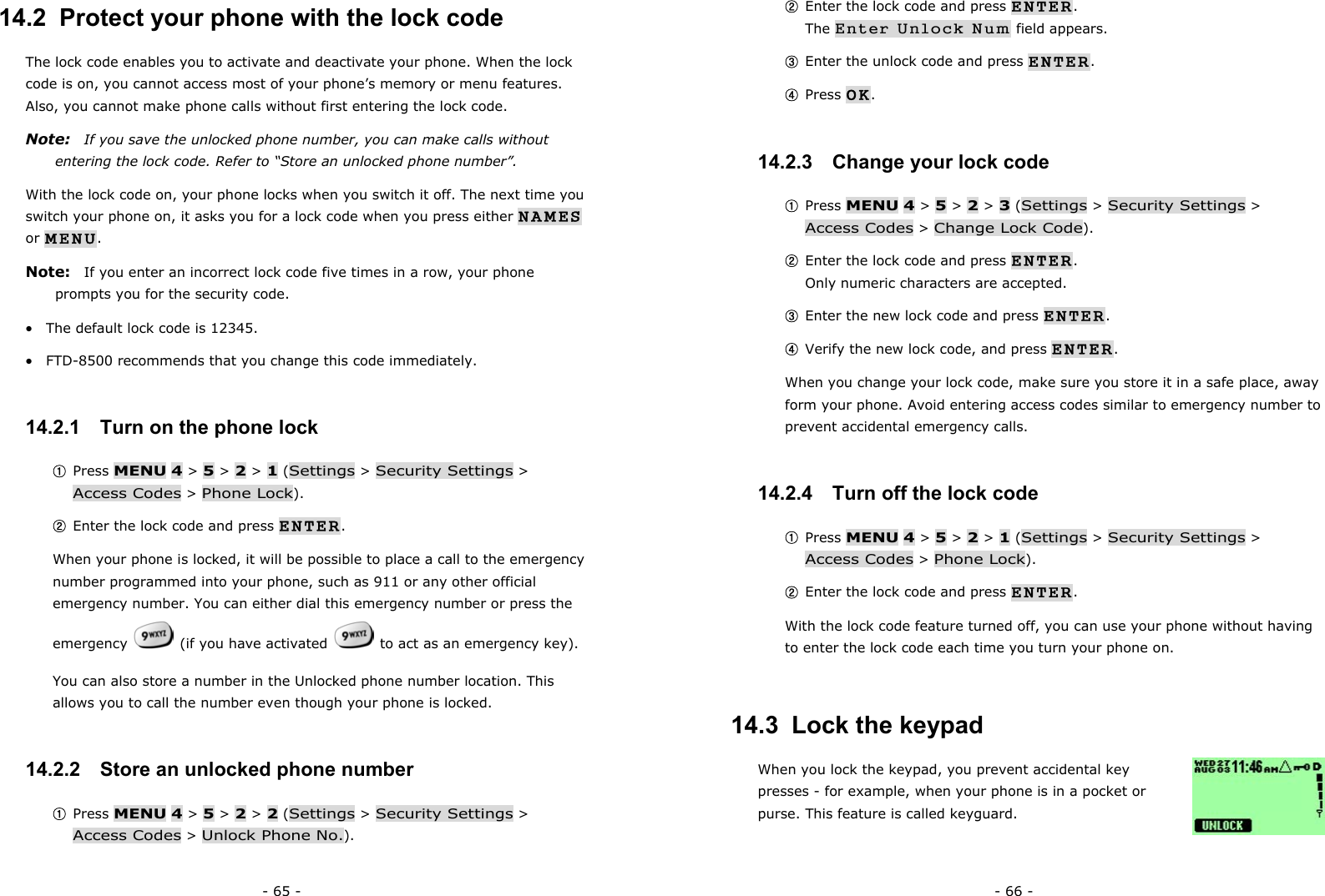 - 65 - 14.2  Protect your phone with the lock code The lock code enables you to activate and deactivate your phone. When the lock code is on, you cannot access most of your phone&rsquo;s memory or menu features. Also, you cannot make phone calls without first entering the lock code. Note:   If you save the unlocked phone number, you can make calls without entering the lock code. Refer to &ldquo;Store an unlocked phone number&rdquo;. With the lock code on, your phone locks when you switch it off. The next time you switch your phone on, it asks you for a lock code when you press either NAMES or MENU. Note:   If you enter an incorrect lock code five times in a row, your phone prompts you for the security code. &bull;  The default lock code is 12345. &bull;  FTD-8500 recommends that you change this code immediately. 14.2.1   Turn on the phone lock ① Press MENU 4 > 5 > 2 > 1 (Settings > Security Settings > Access Codes > Phone Lock). ② Enter the lock code and press ENTER. When your phone is locked, it will be possible to place a call to the emergency number programmed into your phone, such as 911 or any other official emergency number. You can either dial this emergency number or press the emergency    (if you have activated    to act as an emergency key). You can also store a number in the Unlocked phone number location. This allows you to call the number even though your phone is locked. 14.2.2   Store an unlocked phone number ① Press MENU 4 > 5 > 2 > 2 (Settings > Security Settings > Access Codes > Unlock Phone No.). - 66 - ② Enter the lock code and press ENTER.                                             The Enter Unlock Num field appears. ③ Enter the unlock code and press ENTER. ④ Press OK.  14.2.3   Change your lock code ① Press MENU 4 > 5 > 2 > 3 (Settings > Security Settings > Access Codes > Change Lock Code). ② Enter the lock code and press ENTER.                                             Only numeric characters are accepted. ③ Enter the new lock code and press ENTER. ④ Verify the new lock code, and press ENTER.   When you change your lock code, make sure you store it in a safe place, away form your phone. Avoid entering access codes similar to emergency number to prevent accidental emergency calls. 14.2.4   Turn off the lock code ① Press MENU 4 > 5 > 2 > 1 (Settings > Security Settings > Access Codes > Phone Lock). ② Enter the lock code and press ENTER. With the lock code feature turned off, you can use your phone without having to enter the lock code each time you turn your phone on. 14.3  Lock the keypad When you lock the keypad, you prevent accidental key presses - for example, when your phone is in a pocket or purse. This feature is called keyguard. 