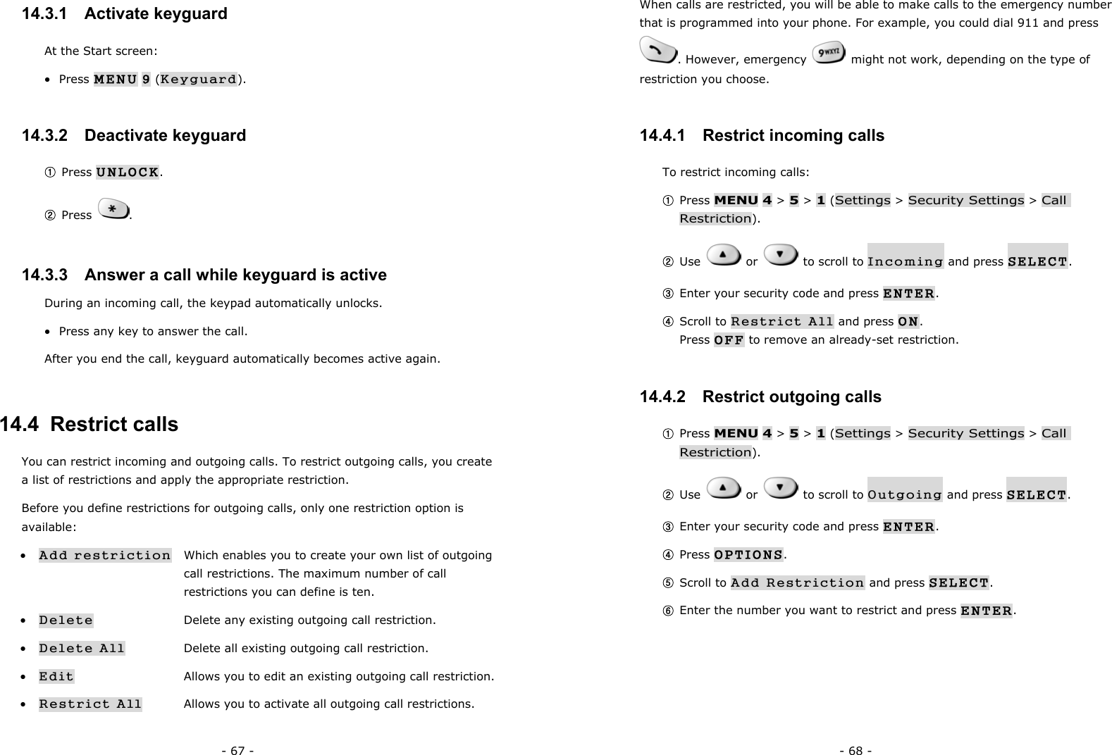 - 67 - 14.3.1   Activate keyguard At the Start screen: &bull;  Press MENU 9 (Keyguard). 14.3.2   Deactivate keyguard ① Press UNLOCK. ② Press  . 14.3.3   Answer a call while keyguard is active During an incoming call, the keypad automatically unlocks. &bull;  Press any key to answer the call. After you end the call, keyguard automatically becomes active again. 14.4  Restrict calls You can restrict incoming and outgoing calls. To restrict outgoing calls, you create a list of restrictions and apply the appropriate restriction. Before you define restrictions for outgoing calls, only one restriction option is available: &bull; Add restriction    Which enables you to create your own list of outgoing          call restrictions. The maximum number of call          restrictions you can define is ten. &bull; Delete      Delete any existing outgoing call restriction. &bull; Delete All    Delete all existing outgoing call restriction. &bull; Edit      Allows you to edit an existing outgoing call restriction. &bull; Restrict All  Allows you to activate all outgoing call restrictions.      - 68 - When calls are restricted, you will be able to make calls to the emergency number that is programmed into your phone. For example, you could dial 911 and press . However, emergency    might not work, depending on the type of restriction you choose. 14.4.1   Restrict incoming calls To restrict incoming calls: ① Press MENU 4 > 5 > 1 (Settings > Security Settings > Call Restriction). ② Use   or   to scroll to Incoming and press SELECT. ③ Enter your security code and press ENTER. ④ Scroll to Restrict All and press ON.                                           Press OFF to remove an already-set restriction. 14.4.2   Restrict outgoing calls ① Press MENU 4 > 5 > 1 (Settings > Security Settings > Call Restriction). ② Use   or   to scroll to Outgoing and press SELECT. ③ Enter your security code and press ENTER. ④ Press OPTIONS. ⑤ Scroll to Add Restriction and press SELECT. ⑥ Enter the number you want to restrict and press ENTER.  