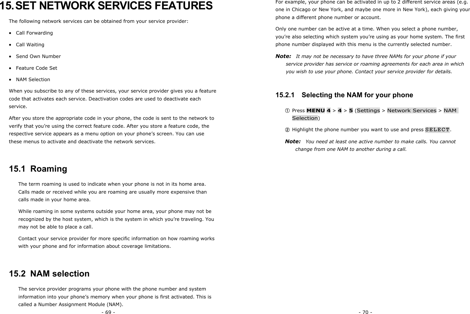 - 69 - 15. SET NETWORK SERVICES FEATURES The following network services can be obtained from your service provider: &bull;  Call Forwarding &bull;  Call Waiting &bull;  Send Own Number &bull;  Feature Code Set &bull;  NAM Selection   When you subscribe to any of these services, your service provider gives you a feature code that activates each service. Deactivation codes are used to deactivate each service. After you store the appropriate code in your phone, the code is sent to the network to verify that you&rsquo;re using the correct feature code. After you store a feature code, the respective service appears as a menu option on your phone&rsquo;s screen. You can use these menus to activate and deactivate the network services. 15.1  Roaming The term roaming is used to indicate when your phone is not in its home area. Calls made or received while you are roaming are usually more expensive than calls made in your home area. While roaming in some systems outside your home area, your phone may not be recognized by the host system, which is the system in which you&rsquo;re traveling. You may not be able to place a call. Contact your service provider for more specific information on how roaming works with your phone and for information about coverage limitations. 15.2  NAM selection The service provider programs your phone with the phone number and system information into your phone&rsquo;s memory when your phone is first activated. This is called a Number Assignment Module (NAM). - 70 - For example, your phone can be activated in up to 2 different service areas (e.g. one in Chicago or New York, and maybe one more in New York), each giving your phone a different phone number or account. Only one number can be active at a time. When you select a phone number, you&rsquo;re also selecting which system you&rsquo;re using as your home system. The first phone number displayed with this menu is the currently selected number. Note:   It may not be necessary to have three NAMs for your phone if your service provider has service or roaming agreements for each area in which you wish to use your phone. Contact your service provider for details. 15.2.1   Selecting the NAM for your phone ① Press MENU 4 > 4 > 5 (Settings > Network Services > NAM Selection) ② Highlight the phone number you want to use and press SELECT. Note:    You need at least one active number to make calls. You cannot change from one NAM to another during a call. 