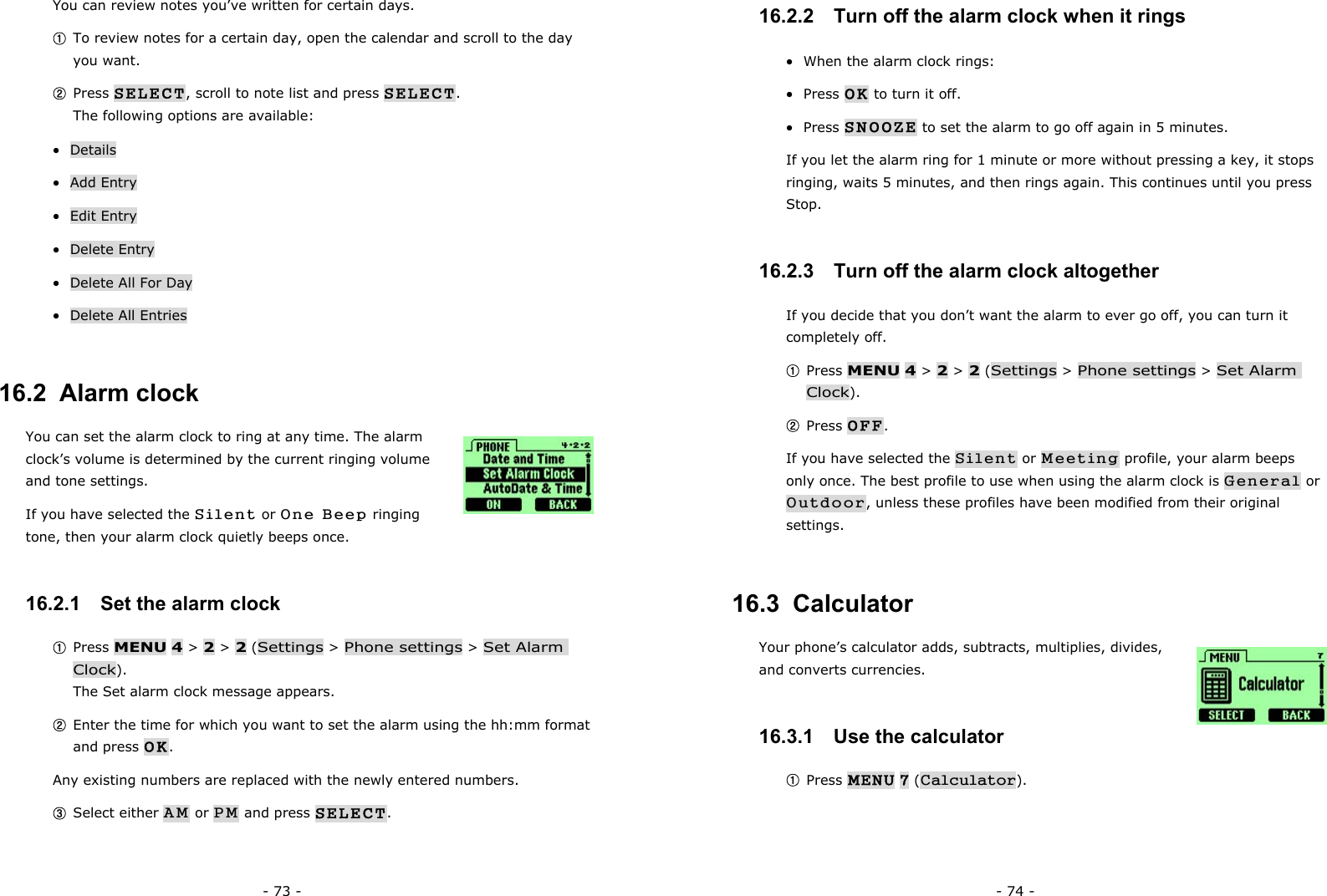 - 73 - You can review notes you&rsquo;ve written for certain days. ① To review notes for a certain day, open the calendar and scroll to the day you want. ② Press SELECT, scroll to note list and press SELECT.                         The following options are available: &bull;  Details &bull;  Add Entry &bull;  Edit Entry &bull;  Delete Entry &bull;  Delete All For Day &bull;  Delete All Entries 16.2  Alarm clock You can set the alarm clock to ring at any time. The alarm clock&rsquo;s volume is determined by the current ringing volume and tone settings.   If you have selected the Silent or One Beep ringing tone, then your alarm clock quietly beeps once. 16.2.1   Set the alarm clock ① Press MENU 4 > 2 > 2 (Settings > Phone settings > Set Alarm Clock).                                                                              The Set alarm clock message appears. ② Enter the time for which you want to set the alarm using the hh:mm format and press OK. Any existing numbers are replaced with the newly entered numbers. ③ Select either AM or PM and press SELECT. - 74 - 16.2.2   Turn off the alarm clock when it rings &bull;  When the alarm clock rings: &bull;  Press OK to turn it off. &bull;  Press SNOOZE to set the alarm to go off again in 5 minutes.                       If you let the alarm ring for 1 minute or more without pressing a key, it stops ringing, waits 5 minutes, and then rings again. This continues until you press Stop. 16.2.3   Turn off the alarm clock altogether If you decide that you don&rsquo;t want the alarm to ever go off, you can turn it completely off. ① Press MENU 4 > 2 > 2 (Settings > Phone settings > Set Alarm Clock). ② Press OFF. If you have selected the Silent or Meeting profile, your alarm beeps only once. The best profile to use when using the alarm clock is General or Outdoor, unless these profiles have been modified from their original settings. 16.3  Calculator Your phone&rsquo;s calculator adds, subtracts, multiplies, divides, and converts currencies. 16.3.1   Use the calculator ① Press MENU 7 (Calculator). 