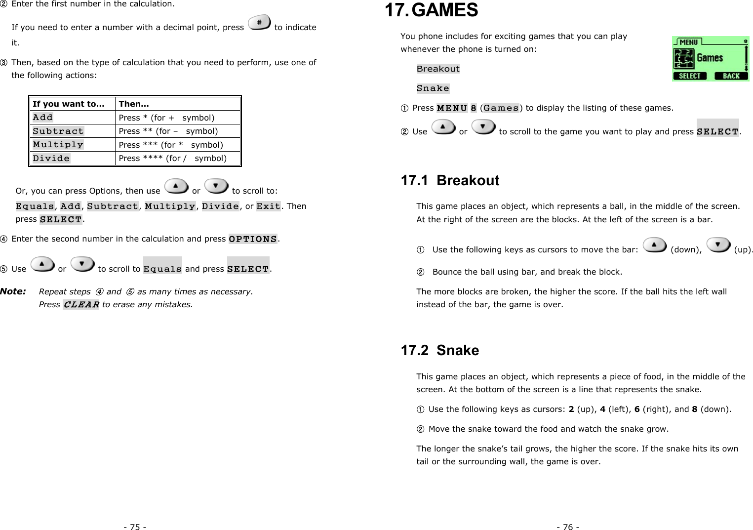 - 75 - ② Enter the first number in the calculation.                                             If you need to enter a number with a decimal point, press   to indicate it. ③ Then, based on the type of calculation that you need to perform, use one of the following actions: If you want to&hellip;  Then&hellip; Add Press * (for +    symbol) Subtract Press ** (for &ndash;    symbol) Multiply Press *** (for *    symbol) Divide Press **** (for /    symbol) Or, you can press Options, then use   or   to scroll to: Equals, Add, Subtract, Multiply, Divide, or Exit. Then press SELECT. ④ Enter the second number in the calculation and press OPTIONS. ⑤ Use   or   to scroll to Equals and press SELECT. Note: Repeat steps ④ and ⑤  as many times as necessary. Press CLEAR to erase any mistakes. - 76 - 17. GAMES You phone includes for exciting games that you can play whenever the phone is turned on: Breakout Snake ① Press MENU 8 (Games) to display the listing of these games. ② Use   or    to scroll to the game you want to play and press SELECT. 17.1  Breakout This game places an object, which represents a ball, in the middle of the screen. At the right of the screen are the blocks. At the left of the screen is a bar. ①   Use the following keys as cursors to move the bar:   (down),   (up). ②   Bounce the ball using bar, and break the block. The more blocks are broken, the higher the score. If the ball hits the left wall instead of the bar, the game is over. 17.2  Snake This game places an object, which represents a piece of food, in the middle of the screen. At the bottom of the screen is a line that represents the snake. ① Use the following keys as cursors: 2 (up), 4 (left), 6 (right), and 8 (down). ② Move the snake toward the food and watch the snake grow. The longer the snake&rsquo;s tail grows, the higher the score. If the snake hits its own tail or the surrounding wall, the game is over. 