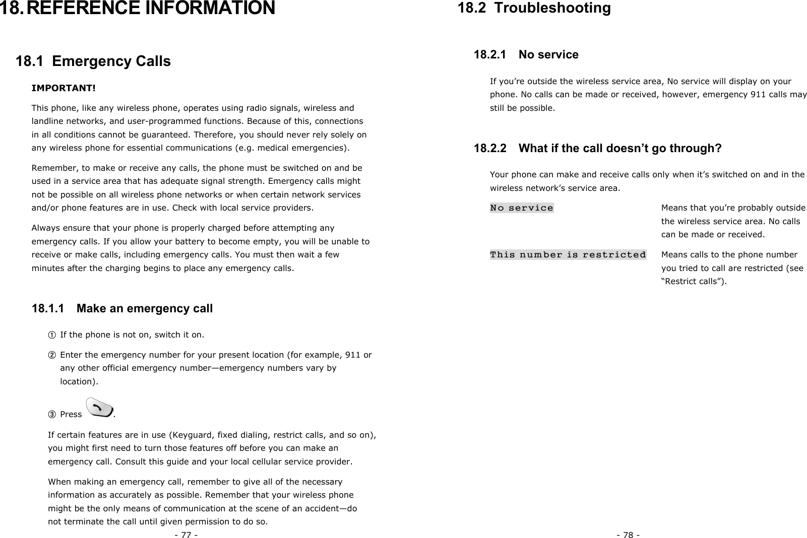 - 77 - 18. REFERENCE  INFORMATION 18.1  Emergency Calls IMPORTANT! This phone, like any wireless phone, operates using radio signals, wireless and landline networks, and user-programmed functions. Because of this, connections in all conditions cannot be guaranteed. Therefore, you should never rely solely on any wireless phone for essential communications (e.g. medical emergencies). Remember, to make or receive any calls, the phone must be switched on and be used in a service area that has adequate signal strength. Emergency calls might not be possible on all wireless phone networks or when certain network services and/or phone features are in use. Check with local service providers. Always ensure that your phone is properly charged before attempting any emergency calls. If you allow your battery to become empty, you will be unable to receive or make calls, including emergency calls. You must then wait a few minutes after the charging begins to place any emergency calls.   18.1.1   Make an emergency call ① If the phone is not on, switch it on. ② Enter the emergency number for your present location (for example, 911 or any other official emergency number&mdash;emergency numbers vary by location). ③ Press  . If certain features are in use (Keyguard, fixed dialing, restrict calls, and so on), you might first need to turn those features off before you can make an emergency call. Consult this guide and your local cellular service provider. When making an emergency call, remember to give all of the necessary information as accurately as possible. Remember that your wireless phone might be the only means of communication at the scene of an accident&mdash;do not terminate the call until given permission to do so. - 78 - 18.2  Troubleshooting 18.2.1   No service If you&rsquo;re outside the wireless service area, No service will display on your phone. No calls can be made or received, however, emergency 911 calls may still be possible. 18.2.2   What if the call doesn&rsquo;t go through? Your phone can make and receive calls only when it&rsquo;s switched on and in the wireless network&rsquo;s service area. No service    Means that you&rsquo;re probably outside  the wireless service area. No calls  can be made or received. This number is restricted    Means calls to the phone number  you tried to call are restricted (see &ldquo;Restrict calls&rdquo;). 
