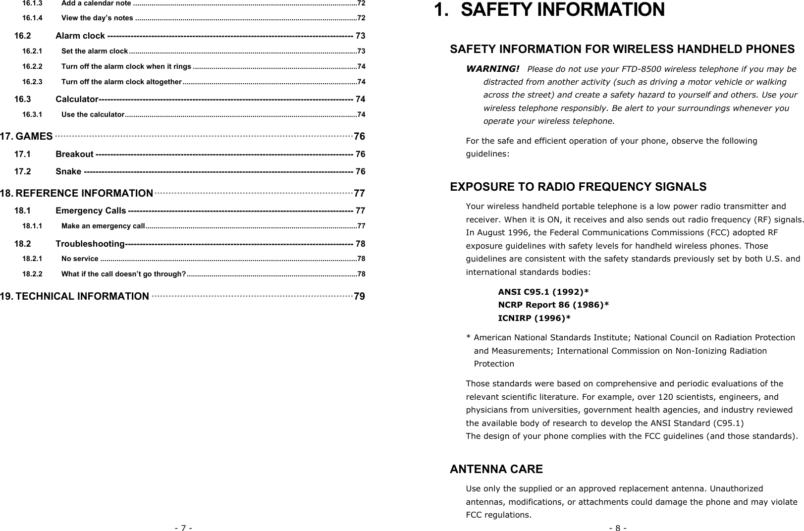 - 7 - 16.1.3 Add a calendar note .............................................................................................................72 16.1.4 View the day&rsquo;s notes ............................................................................................................72 16.2 Alarm clock ------------------------------------------------------------------------------------ 73 16.2.1 Set the alarm clock ...............................................................................................................73 16.2.2 Turn off the alarm clock when it rings ................................................................................74 16.2.3 Turn off the alarm clock altogether.....................................................................................74 16.3 Calculator--------------------------------------------------------------------------------------- 74 16.3.1 Use the calculator.................................................................................................................74 17. GAMES &middot;&middot;&middot;&middot;&middot;&middot;&middot;&middot;&middot;&middot;&middot;&middot;&middot;&middot;&middot;&middot;&middot;&middot;&middot;&middot;&middot;&middot;&middot;&middot;&middot;&middot;&middot;&middot;&middot;&middot;&middot;&middot;&middot;&middot;&middot;&middot;&middot;&middot;&middot;&middot;&middot;&middot;&middot;&middot;&middot;&middot;&middot;&middot;&middot;&middot;&middot;&middot;&middot;&middot;&middot;&middot;&middot;&middot;&middot;&middot;&middot;&middot;&middot;&middot;&middot;&middot;&middot;&middot;&middot;&middot;&middot;&middot;&middot;&middot;&middot;&middot;&middot;&middot;&middot;&middot;&middot;&middot;&middot;&middot;&middot;&middot;&middot;&middot;&middot;&middot;&middot;&middot;&middot;&middot;&middot;&middot;&middot;&middot;&middot;&middot;&middot;&middot;&middot;&middot;&middot;76 17.1 Breakout ---------------------------------------------------------------------------------------- 76 17.2 Snake -------------------------------------------------------------------------------------------- 76 18. REFERENCE INFORMATION&middot;&middot;&middot;&middot;&middot;&middot;&middot;&middot;&middot;&middot;&middot;&middot;&middot;&middot;&middot;&middot;&middot;&middot;&middot;&middot;&middot;&middot;&middot;&middot;&middot;&middot;&middot;&middot;&middot;&middot;&middot;&middot;&middot;&middot;&middot;&middot;&middot;&middot;&middot;&middot;&middot;&middot;&middot;&middot;&middot;&middot;&middot;&middot;&middot;&middot;&middot;&middot;&middot;&middot;&middot;&middot;&middot;&middot;&middot;&middot;&middot;&middot;&middot;&middot;&middot;&middot;&middot;&middot;&middot;&middot;77 18.1 Emergency Calls ----------------------------------------------------------------------------- 77 18.1.1 Make an emergency call.......................................................................................................77 18.2 Troubleshooting------------------------------------------------------------------------------ 78 18.2.1 No service .............................................................................................................................78 18.2.2 What if the call doesn&rsquo;t go through?...................................................................................78 19. TECHNICAL INFORMATION &middot;&middot;&middot;&middot;&middot;&middot;&middot;&middot;&middot;&middot;&middot;&middot;&middot;&middot;&middot;&middot;&middot;&middot;&middot;&middot;&middot;&middot;&middot;&middot;&middot;&middot;&middot;&middot;&middot;&middot;&middot;&middot;&middot;&middot;&middot;&middot;&middot;&middot;&middot;&middot;&middot;&middot;&middot;&middot;&middot;&middot;&middot;&middot;&middot;&middot;&middot;&middot;&middot;&middot;&middot;&middot;&middot;&middot;&middot;&middot;&middot;&middot;&middot;&middot;&middot;&middot;&middot;&middot;&middot;&middot;&middot;79 - 8 - 1. SAFETY INFORMATION SAFETY INFORMATION FOR WIRELESS HANDHELD PHONES WARNING!  Please do not use your FTD-8500 wireless telephone if you may be distracted from another activity (such as driving a motor vehicle or walking across the street) and create a safety hazard to yourself and others. Use your wireless telephone responsibly. Be alert to your surroundings whenever you operate your wireless telephone. For the safe and efficient operation of your phone, observe the following guidelines: EXPOSURE TO RADIO FREQUENCY SIGNALS Your wireless handheld portable telephone is a low power radio transmitter and receiver. When it is ON, it receives and also sends out radio frequency (RF) signals. In August 1996, the Federal Communications Commissions (FCC) adopted RF exposure guidelines with safety levels for handheld wireless phones. Those guidelines are consistent with the safety standards previously set by both U.S. and international standards bodies: ANSI C95.1 (1992)* NCRP Report 86 (1986)* ICNIRP (1996)* * American National Standards Institute; National Council on Radiation Protection and Measurements; International Commission on Non-Ionizing Radiation Protection Those standards were based on comprehensive and periodic evaluations of the relevant scientific literature. For example, over 120 scientists, engineers, and physicians from universities, government health agencies, and industry reviewed the available body of research to develop the ANSI Standard (C95.1) The design of your phone complies with the FCC guidelines (and those standards). ANTENNA CARE Use only the supplied or an approved replacement antenna. Unauthorized antennas, modifications, or attachments could damage the phone and may violate FCC regulations. 