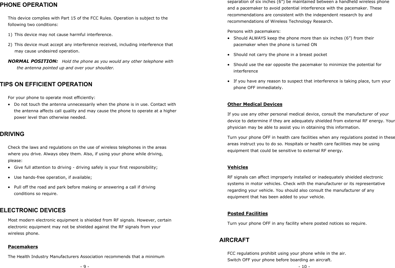- 9 - PHONE OPERATION This device complies with Part 15 of the FCC Rules. Operation is subject to the following two conditions:  1)  This device may not cause harmful interference. 2)  This device must accept any interference received, including interference that may cause undesired operation. NORMAL POSITION:    Hold the phone as you would any other telephone with the antenna pointed up and over your shoulder. TIPS ON EFFICIENT OPERATION For your phone to operate most efficiently: &bull;  Do not touch the antenna unnecessarily when the phone is in use. Contact with the antenna affects call quality and may cause the phone to operate at a higher power level than otherwise needed. DRIVING Check the laws and regulations on the use of wireless telephones in the areas where you drive. Always obey them. Also, if using your phone while driving, please: &bull;  Give full attention to driving - driving safely is your first responsibility; &bull;  Use hands-free operation, if available; &bull;  Pull off the road and park before making or answering a call if driving conditions so require. ELECTRONIC DEVICES Most modern electronic equipment is shielded from RF signals. However, certain electronic equipment may not be shielded against the RF signals from your wireless phone. Pacemakers The Health Industry Manufacturers Association recommends that a minimum - 10 - separation of six inches (6&rdquo;) be maintained between a handheld wireless phone and a pacemaker to avoid potential interference with the pacemaker. These recommendations are consistent with the independent research by and recommendations of Wireless Technology Research.   Persons with pacemakers: &bull;  Should ALWAYS keep the phone more than six inches (6&rdquo;) from their pacemaker when the phone is turned ON &bull;  Should not carry the phone in a breast pocket &bull;  Should use the ear opposite the pacemaker to minimize the potential for interference &bull;  If you have any reason to suspect that interference is taking place, turn your phone OFF immediately. Other Medical Devices If you use any other personal medical device, consult the manufacturer of your device to determine if they are adequately shielded from external RF energy. Your physician may be able to assist you in obtaining this information. Turn your phone OFF in health care facilities when any regulations posted in these areas instruct you to do so. Hospitals or health care facilities may be using equipment that could be sensitive to external RF energy. Vehicles RF signals can affect improperly installed or inadequately shielded electronic systems in motor vehicles. Check with the manufacturer or its representative regarding your vehicle. You should also consult the manufacturer of any equipment that has been added to your vehicle. Posted Facilities Turn your phone OFF in any facility where posted notices so require. AIRCRAFT FCC regulations prohibit using your phone while in the air. Switch OFF your phone before boarding an aircraft. 