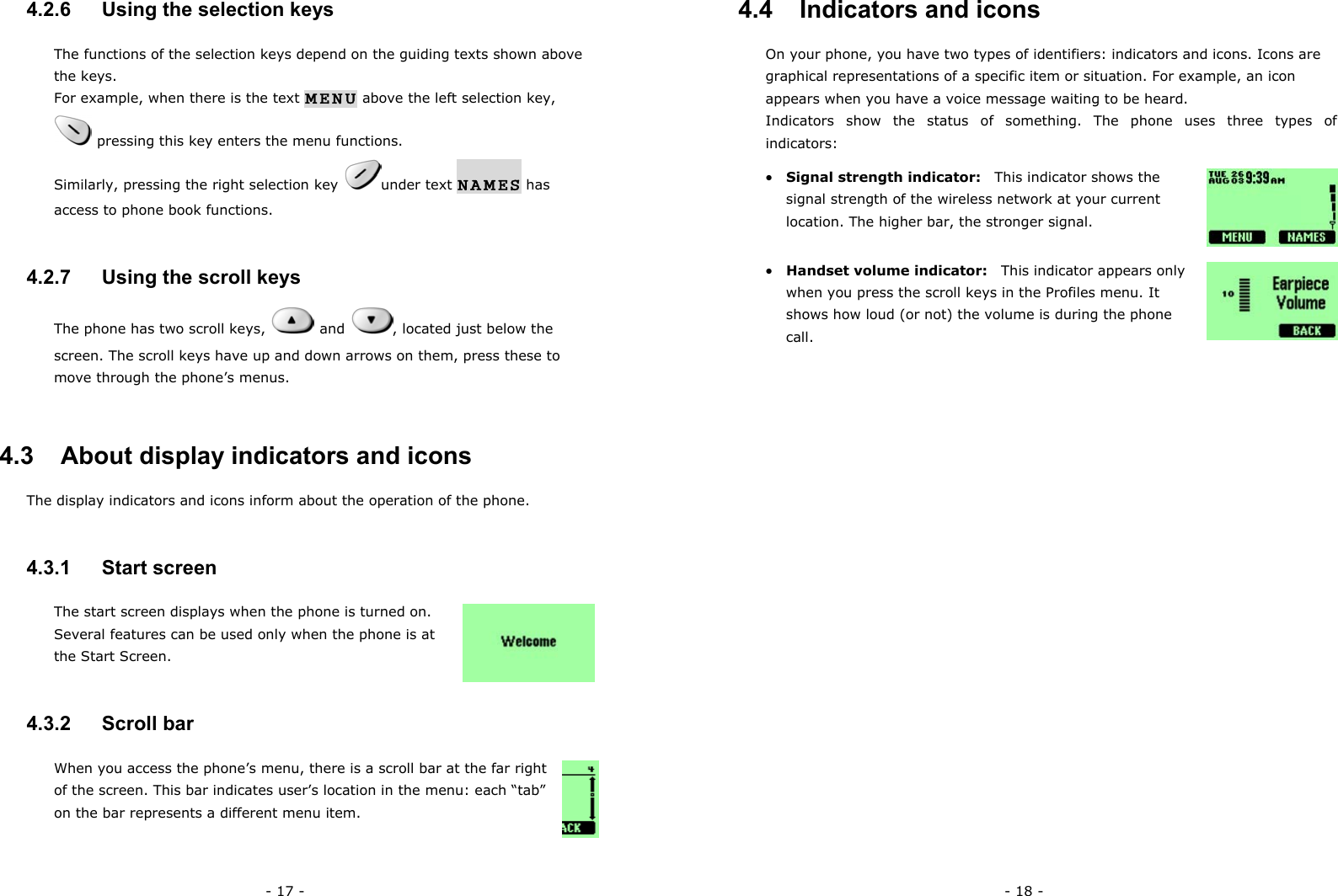 - 17 - 4.2.6   Using the selection keys The functions of the selection keys depend on the guiding texts shown above the keys. For example, when there is the text MENU above the left selection key,   pressing this key enters the menu functions. Similarly, pressing the right selection key  under text NAMES has access to phone book functions. 4.2.7   Using the scroll keys The phone has two scroll keys,   and  , located just below the screen. The scroll keys have up and down arrows on them, press these to move through the phone&rsquo;s menus. 4.3   About display indicators and icons The display indicators and icons inform about the operation of the phone. 4.3.1   Start screen The start screen displays when the phone is turned on. Several features can be used only when the phone is at the Start Screen.   4.3.2   Scroll bar When you access the phone&rsquo;s menu, there is a scroll bar at the far right of the screen. This bar indicates user&rsquo;s location in the menu: each &ldquo;tab&rdquo; on the bar represents a different menu item. - 18 - 4.4   Indicators and icons On your phone, you have two types of identifiers: indicators and icons. Icons are graphical representations of a specific item or situation. For example, an icon appears when you have a voice message waiting to be heard. Indicators show the status of something. The phone uses three types of indicators: &bull;  Signal strength indicator:    This indicator shows the signal strength of the wireless network at your current location. The higher bar, the stronger signal.    &bull;  Handset volume indicator:    This indicator appears only when you press the scroll keys in the Profiles menu. It shows how loud (or not) the volume is during the phone call.                                     