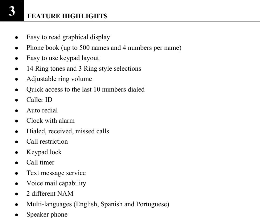3   FEATURE HIGHLIGHTS    z Easy to read graphical display   z Phone book (up to 500 names and 4 numbers per name)   z Easy to use keypad layout   z 14 Ring tones and 3 Ring style selections   z Adjustable ring volume   z Quick access to the last 10 numbers dialed   z Caller ID   z Auto redial   z Clock with alarm   z Dialed, received, missed calls   z Call restriction   z Keypad lock   z Call timer   z Text message service   z Voice mail capability   z 2 different NAM   z Multi-languages (English, Spanish and Portuguese)   z Speaker phone               