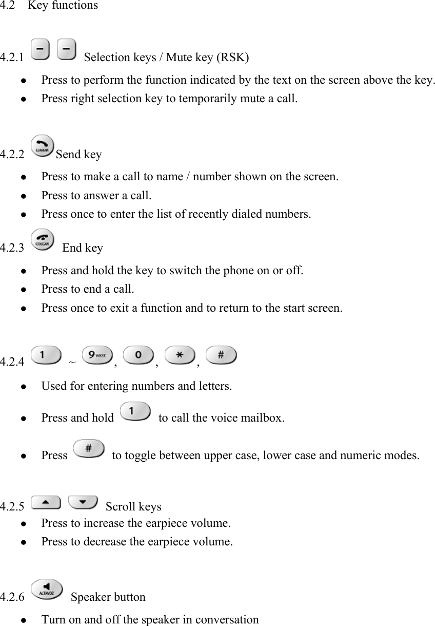 4.2  Key functions    4.2.1     Selection keys / Mute key (RSK)   z Press to perform the function indicated by the text on the screen above the key.   z Press right selection key to temporarily mute a call.    4.2.2  Send key   z Press to make a call to name / number shown on the screen.   z Press to answer a call.   z Press once to enter the list of recently dialed numbers.   4.2.3   End key  z Press and hold the key to switch the phone on or off.   z Press to end a call.   z Press once to exit a function and to return to the start screen.    4.2.4   ~  ,  ,  ,   z Used for entering numbers and letters.   z Press and hold   to call the voice mailbox. z Press   to toggle between upper case, lower case and numeric modes.    4.2.5    Scroll keys  z Press to increase the earpiece volume.   z Press to decrease the earpiece volume.    4.2.6   Speaker button  z Turn on and off the speaker in conversation   