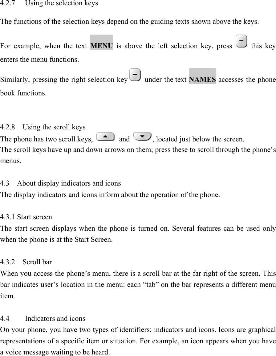  4.2.7  Using the selection keys   The functions of the selection keys depend on the guiding texts shown above the keys.   For example, when the text MENU is above the left selection key, press   this key enters the menu functions.   Similarly, pressing the right selection key   under the text NAMES accesses the phone book functions.     4.2.8  Using the scroll keys  The phone has two scroll keys,   and  , located just below the screen.   The scroll keys have up and down arrows on them; press these to scroll through the phone&rsquo;s menus.   4.3  About display indicators and icons  The display indicators and icons inform about the operation of the phone.    4.3.1 Start screen    The start screen displays when the phone is turned on. Several features can be used only when the phone is at the Start Screen.    4.3.2    Scroll bar   When you access the phone&rsquo;s menu, there is a scroll bar at the far right of the screen. This bar indicates user&rsquo;s location in the menu: each &ldquo;tab&rdquo; on the bar represents a different menu item.   4.4 Indicators and icons  On your phone, you have two types of identifiers: indicators and icons. Icons are graphical representations of a specific item or situation. For example, an icon appears when you have a voice message waiting to be heard.   