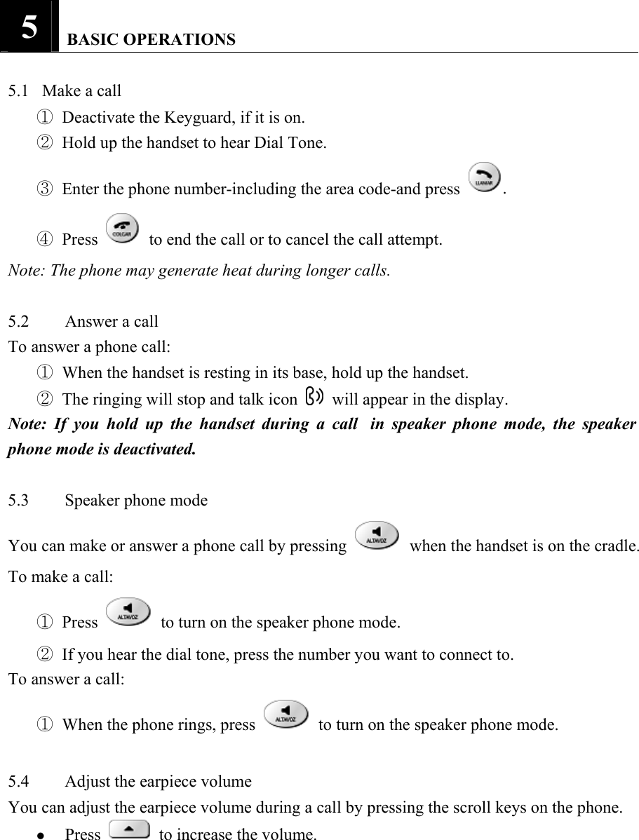 5   BASIC OPERATIONS   5.1   Make a call   ① Deactivate the Keyguard, if it is on.   ② Hold up the handset to hear Dial Tone.   ③ Enter the phone number-including the area code-and press .   ④ Press   to end the call or to cancel the call attempt.   Note: The phone may generate heat during longer calls.    5.2  Answer a call   To answer a phone call:   ① When the handset is resting in its base, hold up the handset.   ② The ringing will stop and talk icon    will appear in the display.   Note: If you hold up the handset during a call  in speaker phone mode, the speaker phone mode is deactivated.    5.3 Speaker phone mode  You can make or answer a phone call by pressing    when the handset is on the cradle.   To make a call:   ① Press    to turn on the speaker phone mode.   ② If you hear the dial tone, press the number you want to connect to.   To answer a call:   ① When the phone rings, press    to turn on the speaker phone mode.    5.4  Adjust the earpiece volume   You can adjust the earpiece volume during a call by pressing the scroll keys on the phone.   z Press   to increase the volume.   