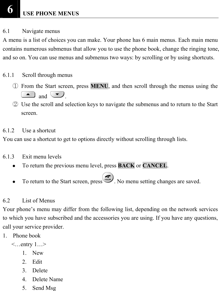 6   USE PHONE MENUS   6.1 Navigate menus  A menu is a list of choices you can make. Your phone has 6 main menus. Each main menu contains numerous submenus that allow you to use the phone book, change the ringing tone, and so on. You can use menus and submenus two ways: by scrolling or by using shortcuts.    6.1.1 Scroll through menus  ① From the Start screen, press MENU, and then scroll through the menus using the  and .   ② Use the scroll and selection keys to navigate the submenus and to return to the Start screen.   6.1.2  Use a shortcut   You can use a shortcut to get to options directly without scrolling through lists.    6.1.3  Exit menu levels   z To return the previous menu level, press BACK or CANCEL.  z To return to the Start screen, press . No menu setting changes are saved.    6.2 List of Menus  Your phone&rsquo;s menu may differ from the following list, depending on the network services to which you have subscribed and the accessories you are using. If you have any questions, call your service provider.   1.  Phone book     <&hellip;entry 1&hellip;> 1.  New  2.  Edit  3.  Delete  4.  Delete Name  5.  Send Msg  